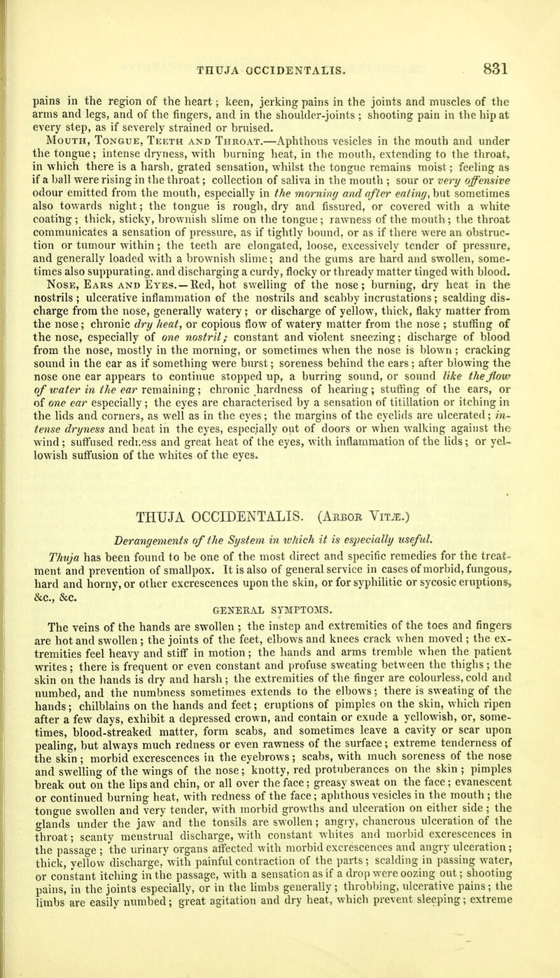 pains in the region of the heart; keen, jerking pains in the joints and muscles of the arms and legs, and of the fingers, and in the shoulder-joints ; shooting pain in the hip at every step, as if severely strained or bruised. Mouth, Tongue, Teeth and Throat.—Aphthous vesicles in the mouth and under the tongue; intense dryness, with burning heat, in the mouth, extending to the throat, in which there is a harsh, grated sensation, whilst the tongue remains moist; feeling as if a ball were rising in the throat; collection of saliva in the mouth ; sour or very offensive odour emitted from the mouth, especially in the morning and after eating, hnt sometimes also towards night; the tongue is rough, dry and fissured, or covered with a white coating; thick, sticky, brownish slime on the tongue; rawness of the mouth; the throat communicates a sensation of pressure, as if tightly bound, or as if there were an obstruc- tion or tumour within; the teeth are elongated, loose, excessively tender of pressure, and generally loaded with a brownish slime; and the gums are hard and swollen, some- times also suppurating, and discharging a curdy, flocky or thready matter tinged with blood. Nose, Ears and Eyes. —Red, hot swelling of the nose; burning, dry heat in the nostrils ; ulcerative inflammation of the nostrils and scabby incrustations; scalding dis- charge from the nose, generally watery ; or discharge of yellow, thick, flaky matter from the nose; chronic dry heat, or copious flow of watery matter from the nose ; stuffing of the nose, especially of one nostril; constant and violent sneezing; discharge of blood from the nose, mostly in the morning, or sometimes when the nose is blown; cracking sound in the ear as if something were burst; soreness behind the ears ; after blowing the nose one ear appears to continue stopped up, a burring sound, or sound like the flow of water in the ear remsdnmg', chronic ^hardness of hearing; stufiing of the ears, or of one ear especially; the eyes are characterised by a sensation of titillation or itching in the lids and corners, as well as in the eyes; the margins of the eyelids are ulcerated; in- tense dryness and heat in the eyes, especially out of doors or when walking against the wind; suffused redi.ess and great heat of the eyes, with inflammation of the lids; or yel- lowish suffusion of the whites of the eyes. THUJA OCCIDENTALIS, (Arbor Yim.) Derangements of the System in which it is especially useful. Thuja has been found to be one of the most direct and specific remedies for the treat- ment and prevention of smallpox. It is also of general service in cases of morbid, fungous, hard and horny, or other excrescences upon the skin, or for syphilitic or sycosic eruptions, &c., &c. GENERAL SYMPTOMS. The veins of the hands are swollen ; the instep and extremities of the toes and fingers are hot and swollen ; the joints of the feet, elbows and knees crack when moved ; the ex- tremities feel heavy and stiff in motion; the hands and arms tremble when the patient writes; there is frequent or even constant and profuse sweating between the thighs; the skin on the hands is dry and harsh; the extremities of the finger are colourless, cold and numbed, and the numbness sometimes extends to the elbows; there is sweating of the hands; chilblains on the hands and feet; eruptions of pimples on the skin, which ripen after a few days, exhibit a depressed crown, and contain or exude a yellowish, or, some- times, blood-streaked matter, form scabs, and sometimes leave a cavity or scar upon pealing, but always much redness or even rawness of the surface; extreme tenderness of the skin ; morbid excrescences in the eyebrows; scabs, with much soreness of the nose and swelling of the wings of the nose; knotty, red protuberances on the skin ; pimples break out on the lips and chin, or all over the face; greasy sweat on the face; evanescent or continued burning heat, with redness of the face; aphthous vesicles in the mouth ; the tongite swollen and very tender, with morbid growths and ulceration on either side ; the glands under the jaw and the tonsils are swollen; angry, chancrous ulceration of the throat; scanty menstrual discharge, with constant whites and morbid excrescences in the passage ; the urinary organs affected with morbid excrescences and angry ulceration; thick, yellow discharge, with painful contraction of the parts ; scalding in passing water, or constant itching in the passage, with a sensation as if a drop were oozing out; shooting pains, in the joints especially, or in the hmbs generally; throbbing, ulcerative pains; the limbs are easily numbed; great agitation and dry heat, which prevent sleeping; extreme