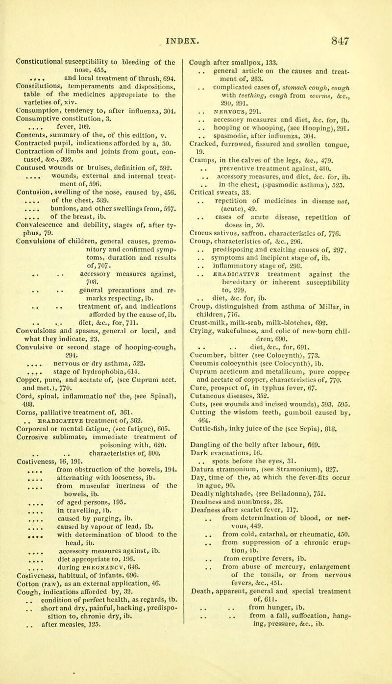 Constitutional susceptibility to bleeding of the nose, 455. .,.. and local treatment of thrush, 6.04. Constitutions, temperaments and dispositions, table of the medicines appropiiate to the varieties of, xiv. Consumption, tendency to, after influenza, 304. Consumptive constitution, 3. fever, 109. Contents, summary of the, of this edition, v. Contracted pupil, indications afforded by a, 30. Contraction of limbs and joints from gout, con- tused, &c., 392. Contused wounds or bruises, definition of, 592. .... wounds, external and internal treat- ment of, 596. Contusion, swelling of the nose, caused by, 456. of the chest, 589. .... bunions, and other swellings from, 597. .... of the breast, ib. Convalescence and debility, stages of, after ty- phus, 79- Convulsions of children, general causes, premo- nitory and confirmed symp- toms, duration and results of,707. accessory measures against, 708. general precautions and re- marks respecting, ib. treatment of, and indications afforded by the cause of, ib. diet, &c., for, 711- Convulsions and spasms, general or local, and what they indicate, 23. Convulsive or second stage of hooping-cough, 294. .... nervous or dry asthma, 522. .... stage of hydrophobia, G14. Copper, pure, and acetate of, (see Cuprum acet. and met.), 770. Cord, spinal, inflammatio nof the, (see Spinal), 488. Corns, palliative treatment of, 361. . . ERADICATIVE treatment of, 362. Corporeal or mental fatigue, (see fatigue), 605. Corrosive sublimate, immediate treatment of poisoning with, 620. characteristics of, 800. Costiveness, 16, 191. .... from obstruction of the bowels, 194. ,,.. alternating with looseness, ib. .... from muscular inertness of the bowels, ib. .... of aged persons, 195. ,., . in travelling, ib. .... caused by purging, ib. .... caused by vapour of lead, ib. • • . • with determination of blood to the head, ib. .,,. accessory measures against, ib. .... diet appropriate to, 196. .... during PR EGNAKCY, 646. Costiveness, habitual, of infants, 696. Cotton (raw), as an external application, 46. Cough, indications afforded by, 32. .. condition of perfect health, as regards, ib. .. short and dry, painful, hacking, predispo- sition to, chronic dry, ib. .. after measles, 125, Cough after smallpox, 133. .. general article on the causes and treat- ment of, 283. complicated cases of, .stomach cough, cough with teething, cough from worms, &c., 290, 291. NKRVOUS, 291. accessory measures and diet, &c. for, ib. . . hooping or whooping, (see Hooping), 291. spasmodic, after influenza, 304. Cracked, furrowed, fissured and swollen tongue, 19. Cramps, in the calves of the legs, &c., 479. preventive treatment against, 480. . . accessory measures, and diet, &c. for, ib. in the chest, (spasmodic asthma), 523. Critical sweats, 33. repetition of medicines in disease not, (acute), 49. cases of acute disease, repetition of doses in, 50. Crocus sativus, saffron, characteristics of, 776. Croup, characteristics of, &c.. 296. . . predisposing and exciting causes of, 297. . . symptoms and incipient stage of, ib. inflammatory stage of, 298. ERADICATIVE treatment against the hereditary or inherent susceptibility to, 299. . . diet, &c. for, ib. Croup, distinguished from asthma of Millar, in children, 716. Crust-milk, milk-scab, milk-blotches, 692. Crying, wakefulness, and colic of new-born chil- dreni 690. diet, &c., for, 691. Cucumber, bitter (see Colocynth), 773. Cucumis colocynthis (see Colocynth), ib. Cuprum aceticum and metallicum, pure copper and acetate of copper, characteristics of, 770. Cure, prospect of, in typhus fever, 67. Cutaneous diseases, 352. Cuts, (see wounds and incised wounds), 593, 595. Cutting the wisdom teeth, gumboil caused by, 464. Cuttle-fish, inky juice of the (see Sepia), 818. Dangling of the belly after labour, 669. Dark evacuations, 16. .. spots before the eyes, 31. Datura stramonium, (see Stramonium), 827. Day, time of the, at which the fever-fits occur in ague, 90. Deadly nightshade, (see Belladonna), 751. Deadness and numbness, 28. Deafness after scarlet fever, 117. from determination of blood, or ner- vous, 449. from cold, catarhal, or rheumatic, 450. from suppression of a chronic erup- tion, ib. from eruptive fevers, ib. from abuse of mercury, enlargement of the tonsils, or from nervous fevers, &c., 451. Death, apparent, general and special treatment of, 611. from hunger, ib. from a fall, suffocation, hang- ing, pressure, &c., ib.