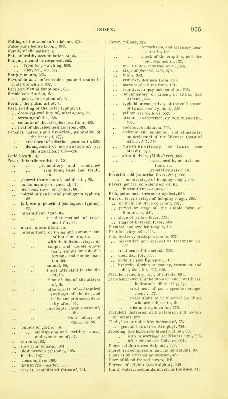 Falling of the womb after labour, 671. False-pains before labour, 658. Family of the patient, 4. Fat, unhealthy accumulation of, 35. Fatigu€, mental or corporeal, 605. from long watching, 606. . . diet, &c., for, 607. Fatty tumours, 365. Favorable and unfavorable signs and results in acute bronchitis, 307. Fear (see Mental Emotions), 622. Feeble constitution, 2. pulse, description of, 9. Feeling the pulse, art of, 7. Feet, swelling of the, after typhus, 81. . . dropsical swellings of, after agues, 95, . . sweating of the, 482. . . coldness of the, sleeplessness from, 485. . . heat of the, sleeplessness from, 486. Females, nervous and hysterical, palpitation of the heart of, 477. treatment of affections peculiar to, C25. derangement of menstruation of, (see Menstruation,) 627—636. Fetid breath, 16. Fever, infantile remittent, 720. premonitory and confirmed symptoms, issue and result, ib. . . general treatment of, and diet in, 62. inflammatory or synochal, 64. nervous, slow, or typhus, 66. putrid or pestilential (malignant typhus), 82. jail, camp, petechial (contagious typhus), 83. ., intermittent, ague, 85. peculiar method of treat- ment for, 88. marsh intermittent, ib. intermittent, of spring and summer and of hot climates, ib. with their distinct stages,ib. simple and double quoti- dian, simple and double tertian, and simple quar- tan, 89. annual, 90. thirst attendant in the fits of, ib. time of day of the attacks of, ib. after-effects of — dropsical swellings of the feet and belly, and protracted debi- lity after, 95. inveterate chronic cases of, ib. from abuse of Cinchona, 96. bilious or gastric, ib. .. predisposing and exciting causes, and symptoms of, 97. • chronic, 103. .. slow symptomatic, 104. slow nervous (chronic), 105. , . hectic, 107. consumptive, 109. ERUPTIVE—scarlet, 111. scarlet, complicated forms of, 114. Fever, miliary, 135. remarks on, and accessory mea- sures in, 136. check of the eruption, and diet and regimen in, 137. . . WITH COLD (catarrhal fever), 268. stage of feverish cold, 270. brain, 343. eruptive, deafness from, 450. nervous, deafness from, 451. eruptive, dropsy incidental to, 535. inflammatory or ardent, of Indta (see Ardent), 555. typhoid or congestive, of the cold season of India (see Typhoid), 556. yellow (see Yellow), 557. BILIOUS REMITTENT, OF EOT CLI.MATES, 562. endemic, of Batavia, 563. endemic and epidemic, and climatorial or accidental of the Western Coast of Africa, 565, 570, MARSH-RKMITTENT, OF INDIA (SCC Marsh), 570. . . after delivery (Milk-fever), 665. occasioned by mental emo- tions, ib. ge.ieral causes of, ib. Feverish cold (catarrhal fever, &c,), 268. or first stage of hooping-cough, 292. Fevers, general consideration of, 61. intermittent,—agues, 85. Fish, poisonous, treatment against, 621. First or feverish stage of hooping-cough, 292. .. or incipient stage of croup, 297. .. period or stage of the simple form of Scrofula, 541. .. stage of yellow-fever, 558. . . stage of Batavian fever, 563. Fissured and swollen tongue, 19. Fistula lachrymalis, 423, Fits, hysteric, predisposition to, 637. . . preventive and eradicative treatment of, 638. . . treatment of the actual, 639. . , diet, &c., for, 640. . . epileptic (see Epilepsy), 516. . . hysteric, during pregnancy, treatment and diet, &c., for, 647, 648. Flatulence, acidity, &c., of infants, 691. Flatulency (wind in the stomach and intestines), indications afforded by, 17. treatment of (as a specific derange- ment), 177. precautions to be observed by those who are subject to, ib. diet and regimen for, 178. Flatulent distension of the stomach and bowels of infants, 692. Flesh, loss or unhealthy increase of, 35. .. general loss of (see Atrophy), 724. Flooding (see Excessive Menstruation), 630. with miscarriage (seeMiscarriage), 652. after labour (see Labour), 661. Flores sulphuris (see Sulphur), 828. Florid, red complexion, and its indications, 33. Flour as an external application, 46. Flow of blood from the eyes, 426, Flowers of sulphur (see Sulphur), 828. Fluid, watery, accumulation of, in the knee, 415.