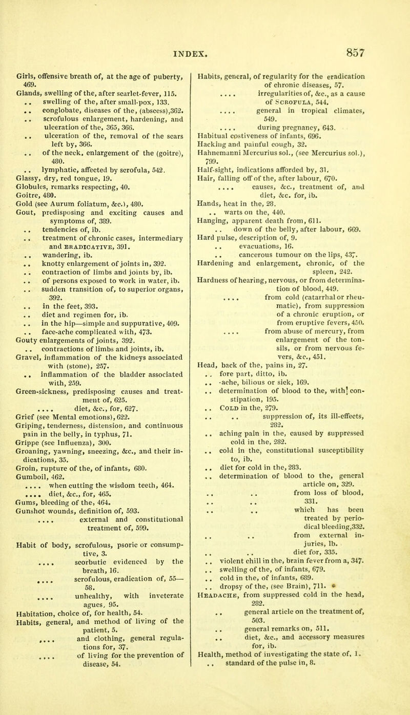 Girls, offensive breatli of, at tlie age of puberty, 469. Glands, swelling of the, after scarlet-fever, 115. swelling of the, after small-pox, 133. conglobate, diseases of the, (abscess),362. scrofulous enlargement, hardening, and ulceration of the, 365, 366. ulceration of the, removal of the scars left by, 366. of the neck, enlargement of the (goitre), 480. lymphatic, affected by scrofula, 542. Glassy, dry, red tongue, 19. Globules, remarks respecting, 40. Goitre, 480. Gold (see Aurum foliatum, &c.), 480. Gout, predisposing and exciting causes and symptoms of, 389. tendencies of, ib. treatment of chronic cases, intermediary and ERADICATIVE, 391. wandering, ib. knotty enlargement of joints in, 392. contraction of limbs and joints by, ib. of persons exposed to work in water, ib. sudden transition of, to superior organs, 392. in the feet, 393. diet and regimen for, ib. in the hip—simple and suppurative, 409. face-ache complicated with, 473. Gouty enlargements of joints, 392. contractions of limbs and joints, ib. Gravel, inflammation of the kidneys associated with (stone), 2.57- ., inflammation of the bladder associated with, 259. Green-sickness, predisposing causes and treat- ment of, 625, diet, &c., for, 627. Grief (see Mental emotions), 622. Griping, tenderness, distension, and continuous pain in the belly, in typhus, 71. Grippe (see Influenza), 300. Groaning, yawning, sneezing, &c., and their in- dications, 35. Groin, rupture of the, of infants, 680. Gumboil, 462. .... when cutting the wisdom teeth, 464. .... diet, &c., for, 465. Gums, bleeding of the, 464. Gunshot wounds, definition of, 593. ..,, external and constitutional treatment of, 599. Habit of body, scrofulous, psoric or consump- tive, 3. .,, . scorbutic evidenced by the breath, 16. , ,., scrofulous, eradication of, 55— 58. .... unhealthy, with inveterate agues, 95. Habitation, choice of, for health, 54. Habits, general, and method of living of the patient, 5. .... and clothing, general regula- tions for, 37. .... of living for the prevention of disease, 54. Habits, general, of regularity for the eradication of chronic diseases, 57. .... irregularities of, &c., as a cause of Scrofula, 544. .... general in tropical climates, 549. .... during pregnancy, 643. Habitual cpstiveness of infants, 696. Hacking and painful cough, 32. Hahnemanni Mercurius sol., (see Mercurius sol.), 799. Half-sight, indications afforded by, 31. Hair, falling off of the, after labour, 070. .... causes, &c., treatment of, and diet, &c. for, ib. Hands, heat in the, 28. .. warts on the, 440. Hanging, apparent death from, 611. down of the belly, after labour, 669. Hard pulse, description of, 9. evacuations, 16. cancerous tumour on the lips, 437. Hardening and enlargement, chronic, of the spleen, 242. Hardness of hearing, nervous, or from determina- tion of blood, 449. .... from cold (catarrhal or rheu- matic), from suppression of a chronic eruption, or from eruptive fevers, 4.^0. .... from abuse of mercury, from enlargement of the ton- sils, or from nervous fe- vers, &c., 451. Head, back of the, pains in, 27. . , fore part, ditto, ib. .. -ache, bilious or sick, 169. . . determination of blood to the, with; con- stipation, 195. .. Cold in the, 279. suppression of, its ill-effects, 282. .. aching pain in the, caused by suppressed cold in the, 282. .. cold in the, constitutional susceptibility to, ib. .. diet for cold in the, 283. ,. determination of blood to the, general article on, 329. from loss of blood, 331. which has been treated by perio- dical bleeding,332. from external in- juries, lb. diet for, 335. . . violent chill in the, brain fever from a, 347- . . swelling of the, of infants, 679. .. cold in the, of infants, 689. , , dropsy of the, (see Brain), 711' * Headache, from suppressed cold in the head, 282. general article on the treatment of, 503. general remarks on, 511. diet, &c., and accessory measures for, ib. Health, method of investigating the state of, 1. standard of the pulse in, 8.