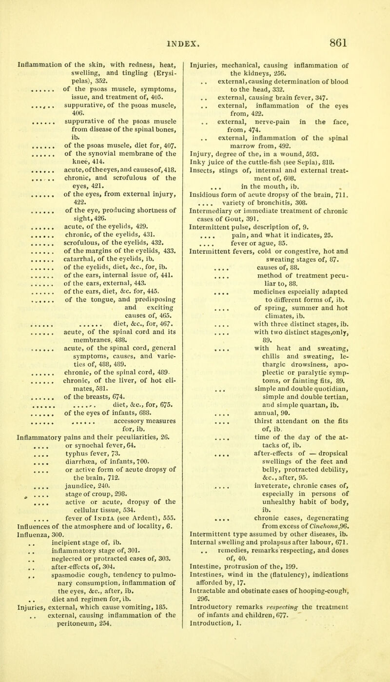 Inflammation of the skin, with redness, heat, swelling, and tingling (Erysi- pelas), 352. of the psoas muscle, symptoms, issue, and treatment of, 405. suppurative, of the psoas muscle, 406. suppurative of the psoas muscle from disease of the spinal bones, ib. of the psoas muscle, diet for, 407. of the synovial membrane of the knee, 414. acute, of theeyes,and causesof,418. ..... chronic, and scrofulous of the eyes, 421. of the eyes, from external injury, 422. of the eye, producing shortness of sight, 426. acute, of the eyelids, 429. chronic, of the eyelids, 431. scrofulous, of the eyelids, 432. of the margins of the eyelids, 433. catarrhal, of the eyelids, ib. of the eyelids, diet, &c., for, ib. of the ears, internal issue of, 441. of the ears, external, 443. of the ears, diet, &c. for, 445. ...... of the tongue, and predisposing and exciting causes of, 465. diet, &c., for, 467. acute, of the spinal cord and its membranes, 488. acute, of the spinal cord, general symptoms, causes, and varie- ties of, 488, 489. chronic, of the spinal cord, 489- chronic, of the liver, of hot cli- mates, 581. of the breasts, 674. diet, &c., for, 675. of the eyes of infants, 688. accessory measures for, ib. Inflammatory pains and their peculiarities, 26. .... or synochal fever, 64. .... typhus fever, 73. .... diarrhoea, of infants, 700. .... or active form of acute dropsy of the brain, 712. .,, . jaundice, 240. J, .... stage of croup, 298. .... active or acute, dropsy of the cellular tissue, 534. .... fever of India (see Ardent), 555. Influences of the atmosphere and of locality, 6. Influenza, 300. incipient stage of, ib. inflammatory stage of, 301. neglected or protracted cases of, 303. after-effects of, 304. ,. spasmodic cough, tendency to pulmo- nary consumption, inflammation of the eyes, &c., after, ib. diet and regimen for, ib. Injuries, external, which cause vomiting, 185. external, causing inflammation of the peritoneum, 254. Injuries, mechanical, causing inflammation of the kidneys, 256. external,causing determination of blood to the head, 332. external, causing brain fever, 347. external, inflammation of the eyes from, 422. external, nerve-pain in the face, from, 474. external, inflammation of the spinal marrow from, 492, Injury, degree of the, in a wound, 593. Inky juice of the cuttle-fish (see Sepia), 818. Insects, stings of, internal and external treat- ment of, 608. ... in the mouth, ib. Insidious form of acute dropsy of the brain, 711. .... variety of bronchitis, 308. Intermediary or immediate treatment of chronic cases of Gout, 391, Intermittent pulse, description of, 9. .... pain, and what it indicates, 25. .... fever or ague, 85. Intermittent fevers, cold or congestive, hot and sweating stages of, 87. .... causes of, 88. .... method of treatment pecu- liar to, 88. .,.. medicines especially adapted to different forms of, ib. .... of spring, summer and hot climates, ib. .... with three distinct stages, ib. .... with two distinct stages,only, 89. .... with heat and sweating, chills and sweating, le- thargic drowsiness, apo- plectic or paralytic symp- toms, or fainting fits, 89. ... simple and double quotidian, simple and double tertian, and simple quartan, ib. .... annual, 90. .... thirst attendant on the fits of, ib, .... time of the day of the at- tacks of, ib. . ,., after-effects of — dropsical swellings of the feet and belly, protracted debility, &c., after, 95. .... inveterate, chronic cases of, especially in persons of unhealthy habit of body, ib. .,,. chronic cases, degenerating from excess of Cinc7iona,96. Intermittent type assumed by other diseases, ib. Internal swelling and prolapsus after labour, 671. remedies, remarks respecting, and doses of, 40. Intestine, protrusion of the, 199. Intestines, wind in the (flatulency), indications aff'orded by, 17. Intractable and obstinate cases of hooping-cough, 296. Introductory remarks respecting the treatment of infants and children, 677. Introduction, 1.