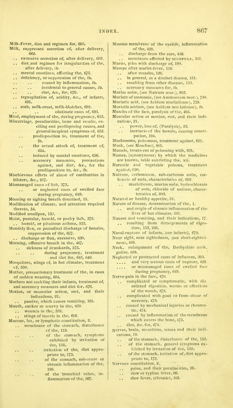 Milk-Fever, diet and regimen for, GGG. Milk, suppressed secretion of, after delivery, 662. . . excessive secretion of, after delivery, 663. .. diet and regimen for irregularities of the, after delivery, ib. . . mental emotions, affecting the, 675. .. deficiency, or suppression of the, ib. caused by inflammation, ib. incidental to general causes, ib. diet, &c., for, 676. . . regurgitation of, acidity, &c., of infants, 691. , . scab, milk-crust, milk-blotches, 692, obstinate cases of, 693. Mind, employment of the, during pregnancy, 643, Miscarriage, peculiarities, issue and results, ex- citing and predisposing causes, and general incipient symptoms of, 652. predisposition to, treatment of the, ib. the actual attack of, treatment of, 654. induced by mental emotions, 656. accessory measures, precautions against, and diet, &c., for the predisposition to, &c., ib. Mischievous effects of abuse of cantharides in blisters, &c., 257. Mismanaged cases of itch, 373, or neglected cases of swelled face during pregnancy, 649. Moaning or sighing breath described, 15. Modification of climate, and attention required thereto, 54. Modified smallpox, 132. Moist, pustular, humid, or pocky itch, 372. . . humid, or pituitous asthma, 523. Monthly flux, or periodical discharge of females, suppression of the, 627- . . discharge or flux, excessive, 630. Morning, offensive breath in the, 467. sickness of drunkards, 575. during pregnancy, treatment and diet for, 645, 646. Mosquitoes, stings of, in hot climates, treatment cf, 550. Mother, precautionary treatment of the, in cases of sudden weaning, 684. Mothers not suckling their infants, treatment of, and accessory measures and diet for, 676. Motion, or muscular action, rest, and their indications, 21. passive, which causes vomiting, 185. Mouth, canker or scurvy in the, 459. wounds in the, 593. stings of insects in the, 608. Mucous, lax, or lymphatic constitution, 2. . . membrane of the stomach, disturbance of the, 153. of the stomach, symptoms exhibited by irritation of the, 158. irritation of the, diet appro- priate to, 173. of the stomach, sub-ncute or chronic inflammation of the, 246. of the bronchial tubes, in- flammation of the, 307. Mucous membrane of the eyelids, inflammation of the, 428. discharge from the ears, 446. membrane affected by schofula, 541. Mucus, piles with discharge of, 19!». Mumps after scarlet-fever, 116, after measles, 126. .. in general, as a distinct disease, 151. . . resulting from other diseases, 153. accessory measures for, ib. Murias soda>, (see Natrum mur.), 803. Muriate of ammonia, (see Ammonium mur.), 740. Muriatic acid, (see Acidum muriaticum), 729. Muriatis acidum, (see Acidum muiiaticum), ib. Muscles of the face, paralysis of the, 495. Muscular action or motion, rest, and their indi- cations, 21. power, loss of, (Paralysis), 23. inertness cf the bowels, causing consti- pation, 194. Mushrooms, pois(mous, treatment against, 621. Musk, (see Moschus), 801. Mussels, treatn ent of poisoning with, 621. Names, (synonymous) by which the medicines are known, table exhibiting the, xii. Narcotic and vegetable poisons, treatment against, 620. Natrum, cnrbonicum, sub-carbonas sodae, car- bonate of soda, characteristics of, 802. muriaticum, murias sod.-p, hydrochlorate of soda, chloride of sodium, charac- teristics of, 803. Natural or healthy appetite, 18. Nature of disease, determination of the, 1. and origin of chronic inflammation of the liver of hot climates. 581. Nausea and vomiting, and their indications, 17. resulting from derangements of diges- tion, 1.53, 168. Navel-rupture of infants, (see infants), 679. Near sight, near sightedness, (see short-sighted- ness), 426. Neck, enlargement of the, Derbyshire ncrk, goitre, 480. Neglected or protracted cases of influenza, 303. .... and very serious cases of rupture, 499. .... or mismanaged cases of swelled face during pregnancy, 649. Nerve-pain in the face, 470. complicated or symptomatic, with dis- ordered digestion, worms or affections of the womb, 472. complicated with gout or from .ibuse of mercury, 473. caused by mechanical injuries or rheuma- tic, 474. caused by inflammation of the membrane which covers the bone, 475. . . diet, &c. for, 474, Nerves, brain, sensations, senses and their indi- cations, 19. of the stomach, disturbance of the, 153. of the stomach, general symptoms ex- hibited by irritation of the, 159. of the stomach, irritation of, diet appro- priate to, 172. Nervous constitution, 2. pains, and their peculiaiities, 26. slow or typhus fever, 66. slow fever, (chronic), 105.