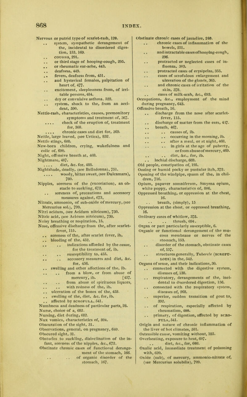 Nervous or putrid type of scarlet-rash, 120. ., system, sympathetic derangement of the, incidental to disordered diges- tion, 153, 169. COUGHS, 291. or third stage of hooping-cough, 295. or rheumatic ear-ache, 443. deafness, 449. . > fevers, deafness from, 451. aud hysterical females, palpitation of heart of, 477- excitement, sleeplessness from, of irri- table persons,484. dry or convulsive asthma, 522. system, shock to the, from an acci- dent, 590. Nettle-rash, characteristics, causes, premonitory symptoms and treatment of, 367- .... check of the eruption of, treatment for, 368. .... chronic cases and diet for, 369. Nettle, large leaved, (see Urtica), 832. Nettle stings, 608. New-born children, crying, wakefulness and colic of, 690. Night, offensive breath at, 468. Nightmare, 487. diet, (Sec. for, 488. Nightshade, deadly, (see Belladonna), 751. .... woody, bitter sweet, (see Dulcamara), 780. Nipples, soreness of the (excoriation), an ob- stacle to suckling, 672. soreness of, precautions and accessory measures against, 673. Nitrate, ammonio, of sub-oxide of mercury, (see Mercurius sol.), 799. Nitri acidum, (see Acidum nitricum), 730. Nitric acid, (see Acicium nitricum), 730. Noisy breathing or respiration, 15. Nose, offensive discharge from the, after scarlet- fever, 115. .. soreness of the, after scarlet fever, ib. . . bleeding of the, 452. indications afforded by the cause, for the treatment of, ib. susceptibility to, 455. ,, . . accessory measures and diet, &c. for, 456. .. swelling and other affections of the, ib. from a blow, or from abuse of mercury, ib. [457. from abuse of spirituous liquors, with redness of the, ib. . . ulceration of the bones of the, 458. . . swelling of the, diet, &c. for, ib. . . affected by scrofula, 541. Numbness and deadness of particular parts, 28. Nurse, choice of a, 682. Nursing, diet during, 682. Nux vomica, characteristics of, 804. Obscuration of the sight, 31. Observations, general, on pregnancy, 640. Obscured sight, 31. Obstacles to suckling, disinclination of the in- fant, soreness of the nipples, &c.,672. Obstinate chronic cases of functional derange- ment of the stomach, 166. . , of organic disorder of the stomach, 167. Obstinate chronic cases of jaundice, 240. chronic cases of inflammation of the bowels, 251. and intractable cases of hooping-cough, 296. protracted or neglected cases of in- fluenza, 303. protracted cases of erysipelas, 355. cases of scrofulous enlargement and ulceration of the glands, 365. and chronic cases of irritation of the skin, 378. cases of milk-scab, &c., 693. Occupations, &c., employment of the mind during pregnancy, 643. Offensive breath, 16. discharge from the nose after scarlet- fever, 115. discharge of matter from the ears, 417- breath, 467. causes of, ib. occurring in the morning, ib. after a meal, or at night, 468. . . in girls at the age of puberty, or from abuse of mercury, 469. diet, &c., for, ib. lochial discharge, 668. Old people, constipation of, 195. Oozing or humid pocky or pustular itch, 372. Opening of the windpipe, spasm of the, in chil- dren, 716. Opium, papaver somniferum, Smyrna opium, white poppy, characteristics of, 806. Oppressed breathing, or oppression at the chest, 16. breath, (simply), 15 Oppression at the chest, or oppressed breathing, 16. Ordinary cases of whitlow, 376. thrush, 694. Organ or part particularly susceptible, 6. Organic or functional derangement of the mu- cous membrane or nerves of the stomach, 153. disorder of the stomach, obstinate cases of, 157. structures generally, Tubercle (SCROFXT- LOUS) in the, 542. Organs of sense, and their indications, 30. . . connected with the digestive system, diseases of, 138. respiratory, derangements of the, inci- dental to disordered digestion, 156. . . connected with the respiratory system, diseases of, 268. superior, sudden transition of gout to, 392. of respiration, especially affected by rheumatism, 400. primary, of digestion, affected by scro- fula, 541. Origin and nature of chronic inflammation of the liver of hot climates, 581. Ostensible cause, vomiting without, 185. Overheating, exposure to heat, 607. diet, &c., for, 608. Oxalic acid, immediate treatment of poisoning with, 620. Oxide (sub), of mercury, ammonio-nitrate of, (see Mercurius solubilis), 799.