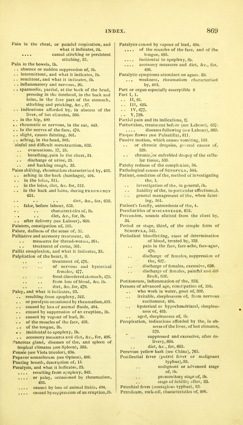 Pain in the chest, or painful respiration, and what it indicates, 24. .... casual stitching or persistent stitching, 25. Pain in the bowels, ib. , absence or sudden suppression of, ib. . intermittent, and what it indicates, ib. . remittent, and what it indicates, ib. inflammatory and nervous, 26. spasmodic, partial, at the back of the head, pressing in the forehead, in the bacli and loins, in the fore part of the stomach, stitching and pricking, &c., 27. , . indications afforded by, in abscess of the liver, of hoi climates, 580. . . in the hip, 409. * . rheumatic or nervous, in the ear, 443. : . in the nerves of the face, 470. . . slight, causes fainting, 501. . . aching, in the head, 503. ainful and difficult menstruation, 632. evacuations, 17, 25. . . breathing, pain in the chest, 24. discharge of urine, 25, and hacking cough, 32. Pains shifting, rheumatism characterised by, 403. aching in the back (lumbago), 404. in the loins, 511. in the loins, diet, &c. for, 512. in the back and loins, during pregnancy 651. diet, &c., for, 652. false, before labour, 658. characteristics of, ib. diet, &c., for, ib. after delivery (see Labour), 660. Painters, constipation of, 195. Palate, dullness of the sense of, 31. Palliative and accessory treatment, 42. measures for thread-worms, 264. treatment of corns, 361. Pallid complexion, and what it indicates, 33. Palpitation of the heart, 8. treatment of, 476. of nervous and hysterical females, 4/7. froni disordered stomach, 478. from loss of blood, &c. ib. diet, &c. for, 479. Palsy, and what it indicates, 23. .. resulting from apoplexy, 342. . . or paralysis occasioned by rheumatism,493. . . caused by loss of animal fluids, 494. cavised by suppression of an eruption, ib. . . caused by vapour of lead, ib. . . of the muscles of the face, 495. . . of the tongue, ib. ■ . incidental to apoplexy, ib. . . accessory measures and diet, &c., for, 496. Pancreas gland, diseases of the, and spleen of tropical climates (see Spleen), 585. Pansee (see Viola tricolor), 834. Papaver somniferum (see Opium), 806. Panting breath, description of, 15. Paralysis, and what it indicates, 23. .... resulting from apoplexy, 342. .... or palsy, occasioned by rheumatism, 493. .... caused by loss of animal fluids, 494. .... caused bysujjpression of an eruption,ib. Paralysis caused by vapour of lead, 494. .... of the muscles of the face, and of the tongue, 495. .... incidental to apoplexy, ib. .... accessory measures and diet, &c., for, 496. Paralytic symptoms attendant on agues. 89. weakness, rheumatism characterised by, 403, Part or organ especially susceptible 6 Part I, 1. .. 11,61. . . Ill, 625. . . IV, 677. . . V, 729. Partial pain and its indications, S*, Parturition, treatment before (see Labour), 65?. .... diseases following (see Labour), 662. Pasque flower (see Pulsatilla), 811. Passive motion, which causes vomiting, 185. or chronic dropsies, gti^eral causes of, 529. chronic, or enfeebled dropsy of the cellu- lar tissue, 535. Patchy redness of the complexion, 34. Pathological causes of Scrofula, 544. Patient, condition of the, method of investigating the, 1. investigation of the, in general, ib. liability of the, to particular affections,5. . . general management of the, when faint- ing, 501. Patient's family, antecedents of the, 4. Peculiarities of miscarriage, 6.52. Percussion, sounds elicited from the chest by, 34. Period or stage, third, of the simple form of Scrofula, 541. Periodical bloodletting, cases of determination of blood, treated by, .332. pain in the face, face-ache, face-ague, 470. discharge of females, suppi'ession of the, 627. discharge of females, excessive, 630. discharge of females, painful and dif- ficult, 632. Peritoneum, inflammation of the, 253. Persons of advanced age, constipation of, 195. who work in water, gout of, 392. irritable, sleeplessness of, from nervous excitement, 484. hysterical or hypochondriacal, sleepless- ness of, 485. age d, sleeplessness of, ib. Perspiration, indications afforded by the, in ab- scess of the liver, of hot climates, 579. suppressed and excessive, after de- livery, 664. diet, &c , for, 665. Peruvian yellow bark (see China), 765. Pestilential fever (putrid fever or malignant typhus), 82. malignant or advanced stage of, ib. premonitory stage of, ib. stage of debility jifter, 83. Petechial fever (contagious typhus), 83. Petroleum, rock-oil, characteristics of, 806.