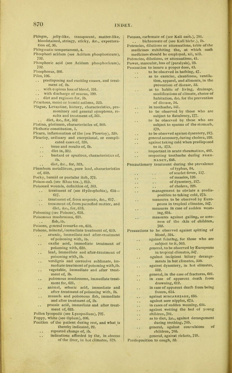 Phlegm, jelly-like, transparent, matter-like, bloodstained, stringy, sticky, &c., expectora- tion of, 36. Phlegmatic temperament, 4. Phosphori acidum (see Acidum phosphoricum), 732. Phosphoric acid (see Acidum phosphoricum), 732. Phosphorus, 808. Piles, 196. . . predisposing and exciting causes, and treat- ment of, ib. . , with copious loss of blood, 191. with discharge of mucus, 199. . , diet and regimen for, ib. Pituitous, moist or humid asthma, 523. I'lague, Levantine, history, characteristics, pre- monitory and general symptoms, re- sults and treatment of, 561. .. diet, &c., for, 562, Platiua, platinum, characteristics of, 809. Plethoric constitution, 1. Pleura, inflammation of the (see Pleurisy), 320. Pleurisy, ordinary and exceptional, or compli- cated cases of, 320. issue and results of, ib. diet in, 322. bastard or spurious, characteristics of, ib. diet, &c., for, 323. Plumbum metallicura, pure lead, characteristics of, 810. Pocky, humid or pustular itch, 372. Poison-oak (see Rhus tox.), 813. Poisoned wounds, definition of, 593. treatment of (see Hydrophobia), 614— 617. treatment of, from serpents, &c., 617. treatment of, from putrefied matter, and diet, &c., for, 618. Poisoning (see Poisons), 618, Poisonous mushrooms, 621. fish,ib. Poisons, general remarks on, 618. Poisons, mineral, immediate treatment of, 619. arsenic, immediate and after-treatment of poisoning with, ib. oxalic acid, immediate treatment of poisoning with, 620, lead, immediate and after-treatment of poisoning with, ib, verdigris and corrosive sublimate, im- mediate treatment of poisoning with,ib. vegetable, immediate and after treat- ment of, ib. ., poisonous mushrooms, immediate treat- ment for, 621. animal, sebacic acid, immediate and after treatment of poisoning with, ib. mussels and poisonous fish, immediate and after treatment of, ib. prussic acid, immediate and after treat- ment of, 622. Pollen lycopodii (see Lycopodium), 797. Poppy, white (see Opium), 806. Position of the patient during rest, and what is thereby indicated, 22. repeated change of, ib. indications afforded by the, in abscess of the liver, in hot climates, 579. Potassa, carbonate of (see Kali carb.), 791. bichromate of (see Kali bichr.), ib. Potencies, dilutions or attenuations, table of the medicines exhibiting the, at which such medicines should bo employed, xii, xiii. Potencies, dilutions, or attenuations, 41. Power, muscular, loss of (paralysis), 23. Precaution to insure a proper dose, 43, to be observed in bathing, 47. as to exercise, cleanliness, ventila- tion, apparel, and aliments, in the prevention of disease, 53. as to habits of living, drainage, modifications of climate, choice of habitation, &c. for the prevention of disease, 54. in toothache, 141, to be observed by those wlio are subject to flatulency, 177- to be observed by these who are subject to spasms of the stomach, 179. to be observed against dysentery, 217. general accessory,during cholera, 228. against taking cold when predisposed to it, 273. important in acute rheumatism, 403. respecting toothache during preg- nancy, 648. Precautionary treatment during the prevalence of typhus, 84, of scarlet-fever, 117. of measles, 126. of dysentery, 217. of cholera, 228. management to obviate a predis- position to taking cold, 273. measures to be observed by Euro- peans in tropical climates, 547. measures in case of sudden wean- ing, 684. measures against galling, or sore- ness of the skin of children, 702. Precautions to be observed against spitting of blood, 324. against fdintmg, for those who are subject to it, 503, general, to be observed by Europeans in tropical climates, 547. against int^ipient biliary derange- ments in hot climates, 550. against dysentery, in hot climates, 552. general, in the case of fractures, 601. in case of apparent death from drowning, 612. in case of apparent death from being frozen, 614. against miscarriage, 656. against sore nipples, 673. in cases of sudden weaning, 684. against wetting the bed of young children, 701. as to diet, kc, against derangement during teething, 705. general, against convulsions of children, 708. general, against rickets, 718. Predisposition to cough, 32.