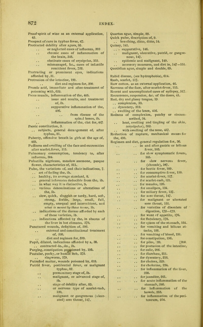 Proof-spirit of wine as an external application, 45. Prospect of cure in typhus fever, 67- Protracted debility after agues, 95. or neglected cases of influenza, 303 chronic cases of inflammation of the brain, 348. obstinate cases of erysipelas, 355. mismanaged, &c., cases of infantile remittent fever, 722. Protruding or prominent eyes, indications afforded by,31. Protrusion of the intestine, 199. diet and regimen for, 200. Prussic acid, immediate and after-treatment of poisoning witli,622. Psoas muscle, inflammation of the, 405. issue and results, and treatment of, ib. suppurative inflammation of the, 406. from disease of the spinal bones, ib. inflammation of the, diet for, 407- Psoric constitution, 3. . . subjects, general derangement of, after typhus, 81. Puberty, offensive breath in girls at the age of, 469. Puffiness and swelling of the face and extremities after scarlet-fever, 115. Pulmonary consumption, tendency to, after influenza, 304. Pulsatilla nigricans, meadow anemone, pasque flower, characteristics of, 811. Pulse, the variations of, and their indications, 7- . . art of feeling the, ib. . . healthy, its average standard, 8. . . general inferences deducible from the, ib. . . in what way it is distinctive, 9. , , various denominations or alterations of the, ib. . . slow, quick, sluggish or tardy, hard, soft, strong, feeble, large, small, full, empty, unequal and mtermittent, and what is meant by these term.t, ib. . . indications of the disease afforded by each of these varieties, ib. . . indications aflrorded by the, in abscess of the liver in hot climates, 579. Punctured wounds, definition of, 592. external and constitutional treatment of, 598. diet and regimen for, 599. Pupil, dilated, indications afforded by a, 30. . . contracted do.,do., ib. Purging, constipation occasioned by, 195. Pustular, pocky, or hum'id itch, 372. ringworm, 379. Putrefied matter, wounds poisoned by, 618. Putrid fever, pestilential fever, or malignant typhus, 82. premonitory stage of, ib. malignant, or advanced stage of, ib. stage of debility after, 83. or nervous type of scar let-rash, 120. malignant or gangrenous (ulcer- ated) sore throat, 147. Quartan ague, simple, 89. Quick pulse, description of, 9. . . breathing, ditto, ditto, 14. Quinsy, 141. . . . suppurative, 146. malignant, ulcerative, putrid, or gangre- nous, 147. epidemic and malignant, 149. accessory measures, and diet in, 147—151. Quotidian ague, simple and double, 89. Rabid disease, (see hydrophobia), 614. Rash, scarlet, 117. Raw cotton, as an external application, 46. Rawness of the face, after scarlet-fever, 115. Recent and uncomplicated cases of epilepsy, 517. Recurrence, suspension, &c. of the doses, 41. Red, dry and glassy tongue, 19. . . complexion, 33. . . dysentery, 212. . . swelling of the knee, 416. Redness of complexion, patchy or circum- scribed, 34. heat, swelling and tingling of the skin, (erysipelas), 352. with swelling of the nose, 45?. Reduction of rupture, mechanical means fur the, 498. Regimen and diet, general regulation for, 36. . . in and after gastric or bilious fever, 103. . , for slow symptomatic fevers, 105. ., , . for slow nervous fever, (chronic),^ 107. . . for hectic fever, 109. . . for consumptive fever, 110. .. for scarlet-fever, 117. . . for scarlet-rash, 121. . . for measles, 126. . . for smallpox, 134. . . for miliary fever, 137. . . for sere throat, 147- . . for malignant or ulcerated sore throat, 151. . . for varieties of disorders of digestion, 172—173. . . for want of appetite, 176. . . for flatulency, 178. . . for .Jiiasm of the stomach, 184. . . for vomiting and bilious at- tacks, 188. . . fot vomiting of blood, 191. . . for constipation, 196. . . for piles, 199. [.2()0. . . for protusion of the intestine, . . for colic, 206. ., for diarrhoea, 211. . . for dysentery, 218. . . for cholera, 229. . . for cholerine, 234. . . for inflammation of the liver, 238. ,. for jaundice, 241. . . for acute inflammation of the stomach, 246. , . for inflammation of the bowels, 253. . , for inflammation of the peri- toneum, 254.