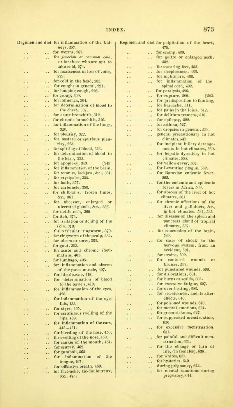 Regimen and diet for inflammation of the kid- neys, 257, . . for worms, 267. , , . . for feverish or common cold, or for those who are apt to take cold, 274. • . for hoarseness or loss of voice, 279. . . for cold in the head, 283. . . for coughs in general, 291. . . for hooping cough, 226. . . for croup, 300. . . for influenza, 304. . . for determination of blood to the chest, 307. . , for acute bronchitis, 312. . , for chronic bronchitis, 316. . . for inflammation of the lungs, 320. . . for pleurisy, 322. , . for bastard or spurious pleu- risy, 223. . . for spitting of blood, 328. . . for determination of blood to the head, 335. . . for apoplexy, 343. [348 .. for inflammation of the brain, . . for tetanus, lockjaw, &c., 351. . . for erysipelas, 355. . , for boils, 357. . . for carbuncle, 358. . . for chilblains, frozen limbs, &c., 361. . . for abcesse?, enlarged or ulcerated glands, &c., 366. . . for nettle-rash, 369. . . for itch, 374. , . for irritation or itching of the skin, 378. . . for vesicular ringworm, 379. , . for ringworm of the scalp, 384. . . for ulcers or sores, 38!3. , . for gout, 393. . . for acute and chronic rheu- matism, 403. . . for lumbago, 405. . , for inflammation and abscess of the psoas muscle, 407. . . for hip-disease, 413. . . for determination of blood to the bowels, 418. . . for inflammation of the eyes, 428. . . for inflammation of the eye- lids, 433. .. for styes, 435. . . for scrofulous swelling of the lips, 439. . , for inflammation of the ears, 445-451. ,. for bleeding of the nose, 456. . . for swelling of the nose, 458. . . for canker of the mouth, 461. . . for scurvy, 462 .. for gumboil, 565. . . for inflammation of the tongue, 467. . . for offensive breath, 469. . . for face-ache, tic-douloureux, &c., 475. Regimen and diet for palpitation of the heart, 479. . , for cramp, 480. . . for goitre or enlarged neck, 482. . . for sweating feet, 483. . . for sleeplessness, 486. . . for nii^htmare, 488. . . for inflammation of the spinal cord, 492. . . for paralysis, 496. . . for rupture, 500. [503. . . for predisposition to fainting, . , for headache, 511. . . for pains in the loins, 512. . . for delirium tremens, 516. . , for epilepsy, 522. . . for asthma, 527- . . for dropsies in general, 538. . . general precautionary in hot climates, 547- . . for incipient biliary derange- ments in hot climates, 550. . . for hepatic dysenteiy in hot climates, 555. , . . . for yellow-fever, 560. . . for Levantine plague, 562. . . for Batavian endemic fever, 565. . . for the endemic and epidemic fevers in Africa, 569. . . for abscess of the liver of hot climates, 581. . . for chronic affections of the liver and gall-ducts, &c., in hot climates, 584, 585, . . for diseases of the spleen and pancreas gland of tropical climates, 587. . . for concussion of the brain, 589. . . for cases of shock to the nervous system, from an accident, 591. . . for strains, 592. . . for contused wounds or bruises, 598. . . for punctured wounds, 599. . . for dislocations, 601. . . for burns or scalds, 605. . . for excessive fatigue, 607. . . for over-heating, 608. .. for sea-sickness, and its after- effects, 610. . . for poisoned wounds, 618. . . for mental emotions, 624. . . for green-sickness, 627. . . for suppressed menstruation, 630 . , for excessive menstruation, 631. . . for painful and difficult men- struation, 634. . . for the change or turn of life, (in females), 636. . , for whites, 637. .. for hysterics, 640. . . during pregnancy, 643. . , for mental emotions during pregnancy, 644.