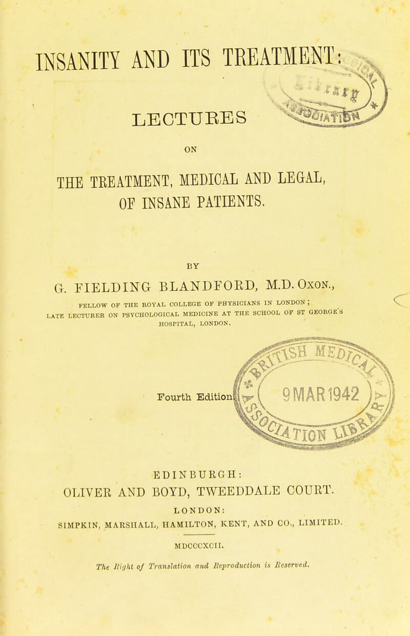 INSANITY AND ITS TREATMENT: LECTURES THE TREATMENT, MEDICAL AND LEGAL, OF INSANE PATIENTS. BY G. FIELDING BLANDFOKD, M.D. OxoN., FELLOW OF THE ROYAL COLLEGE OF PFYSIOIANS IN LONDON ; LATE LECTURER ON PSYCHOLOQICAL MEDICINE AT THE SCHOOL OF ST GEOROE's HOSPITAL, LONDON. EDINBURGH: OLIVER AND BOYD, TWEEDDALE COURT. LONDON: SIMPKIN, MARSHALL, HAMILTON, KENT, AND CO., LIMITED. MDCCCXCXI. The Uiiihl oj Translation and Reproduction is Reserved.