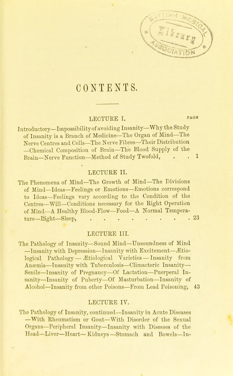 CONTENTS. LECTURE I. ^^^^ Introductory—Impossibility of avoiding Insanity—Why the Study of Insanity is a Branch of Medicine—The Organ of Mind—The Nerve Centi-es and Cells—The Nerve Fibres—Their Distribution —Chemical Composition of Brain—The Blood Supply of the Brain—Nerve Function—Method of Study Twofold, . . 1 LECTURE II. The Phenomena of Mind—The Growth of Mind—The Divisions of Mind—Ideas—Feelings or Emotions—Emotions correspond to Ideas—Feelings vary according to the Condition of the Centres—Will—Conditions necessary for the Right Operation of Mind—A Healthy Blood-Flow—Food—A Normal Tempera- ture—Eight—Sleep, 23 LECTURE III. The Pathology of Insanity—Sound Mind—Unsoundness of Mind —Insanity with Depression—Insanity with Excitement—^Etio- logical Pathology —/Etiological Varieties—Insanity from Anaemia—Insanity with Tuberculosis—Climacteric Insanity— Senile—Insanity of Pregnancy—Of Lactation—Puerperal In- sanity—Insanity of Puberty—Of Masturbation—Insanity of Alcohol—Insanity from other Poisons—From Lead Poisoning, 43 LECTURE IV. The Pathology of Insanity, continued—Insanity in Acute Diseases —With Rheumatism or Gout—With Disorder of the Sexual Organs—Peripheral Insanity—Insanity with Diseases of the Head—Liver—Heart—Kidneys—Stomach and Bowels—In-