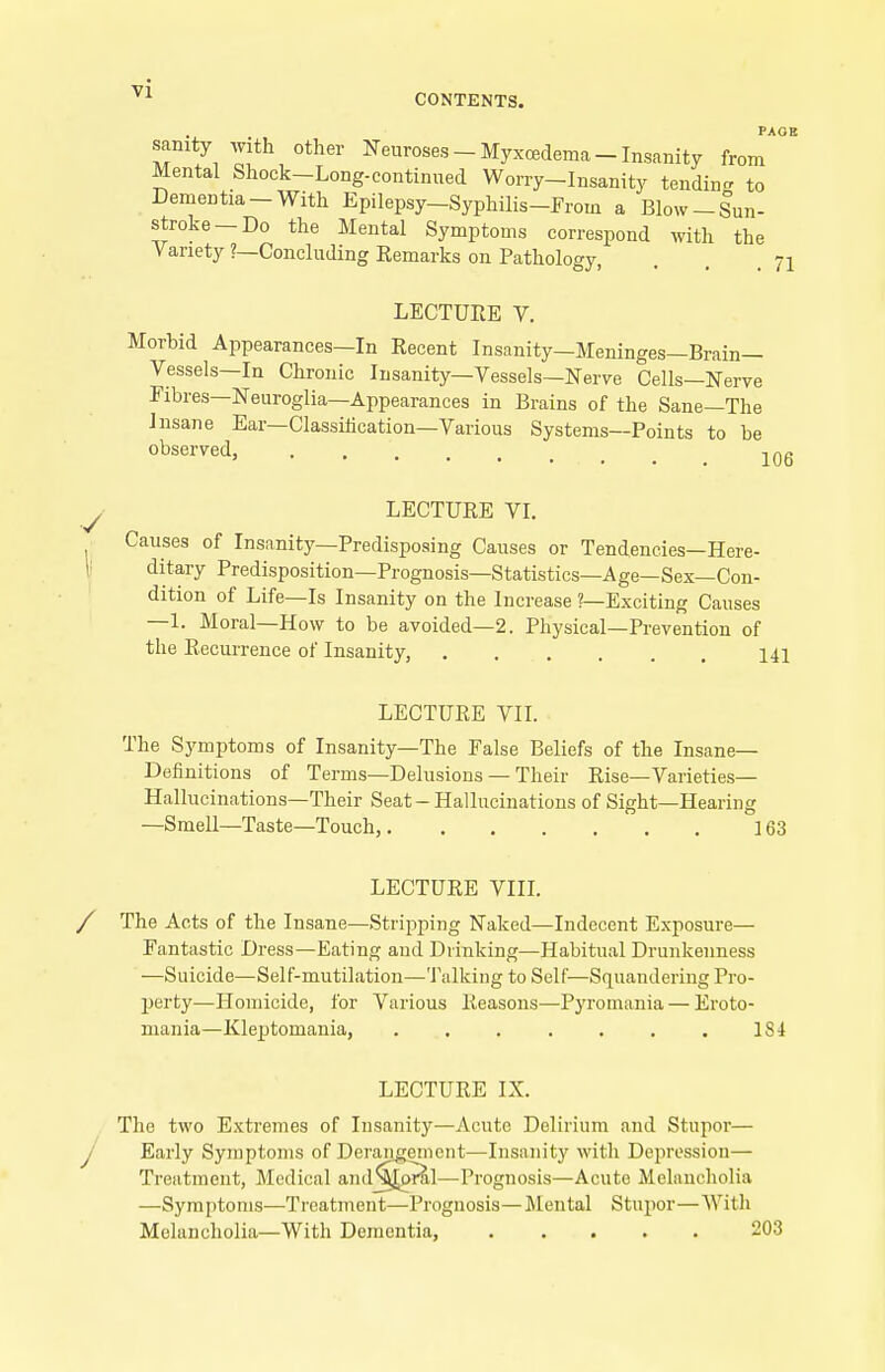 PAOB sanity with other Neuroses - Myxcedema - Insanity from Mental Shock-Long-continued Worry-Insanity tendin- to Dementia-With Epilepsy-Syphilis-From a Blow-Sun- stroke—Do the Mental Symptoms correspond with the Variety ?—Concluding Remarks on Pathology, . . .71 LECTUEE V. Morbid Appearances—In Recent Insanity—Meninges—Brain— Vessels—In Chronic Insanity—Vessels—Nerve Cells—Nerve Fibres-Neuroglia—Appearances in Brains of the Sane—The Insane Ear—Classihcation—Various Systems—Points to be observed, LECTURE VI. Causes of Insanity—Predisposing Causes or Tendencies—Here- ditary Predisposition—Prognosis—Statistics—A ge—Sex—Con- dition of Life—Is Insanity on the Increase '—Exciting Causes —1. Moral—How to be avoided—2. Physical—Prevention of the Recurrence of Insanity, 141 LECTURE VII. The Sj'mptoms of Insanity—The False Beliefs of the Insane- Definitions of Terms—Delusions — Their Rise—Varieties— Hallucinations—Their Seat-Hallucinations of Sight—Hearing —Smell—Taste—Touch, 163 LECTURE VIIL The Acts of the Insane—Stripping Naked—Indecent Exposure— Fantastic Dress—Eating and Drinking—Habitual Drunkenness —Suicide—Self-mutilation—'J'alkiug to Self—Squandering Pro- jjerty—Homicide, for Various Reasons—Pyromania — Eroto- mania—Kleptomania, 1S4 LECTURE IX. The two Extremes of Insanity—Acute Delirium and Stupor— Early Symptoms of Derangement—Insanity with Depression— Treatment, Medical an (l^^l —Prognosis—Acute Melancholia —Symptoms—Treatment—Prognosis—Mental Stupor—With Melancholia—With Dementia, 203