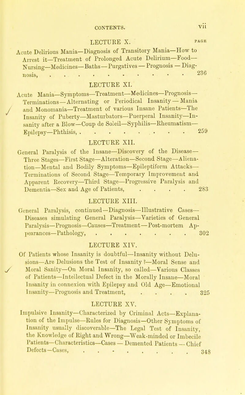 LECTURE X. PAGE Acute Delirious Mania—Diagnosis of Transitory Mania—How to Arrest it—Treatment of Prolonged Acute Delirium—Food— Nursing—Medicines—Baths—Purgatives — Prognosis — Diag- nosis, . ^-'^ LECTURE XL Acute Mania—Symptoms—Treatment—Medicines—Prognosis- Terminations—Alternating or Periodical Insanity — Mania / and Monomania—Treatment of various Insane Patients—The Insanity of Puberty—Masturbators—Puerperal Insanity—In- sanity after a Blow—Coup de Soleil—Syphilis—Rheumatism— Epilepsy—Phthisis, 259 LECTURE XII. General Paralysis of the Insane—Discovery of the Disease— Three Stages—First Stage—Alteration—Second Stage—Aliena- tion—Mental and Bodily Symptoms—Epileptiform Attacks— Terminations of Second Stage—Temporary Improvement and Apparent Recovery—Third Stage—Progressive Paralysis and Dementia—Sex and Age of Patients, .... 283 LECTURE XIII. General Paralysis, continued—Diagnosis—Illustrative Cases— Diseases simulating General Paralysis—Varieties of General Paralysis—Prognosis—Causes—Treatment—Post-mortem Ap- pearances—Pathology, 302 LECTURE XIV. Of Patients whose Insanity is doubtful—Insanity without Delu- sions—Are Delusions the Test of Insanity ?—Moral Sense and Moral Sanity—On Moral Insanity, so called—Various Classes of Patients—Intellectual Defect in the Morally Insane—Moral Insanity in connexion with Epilepsy and Old Age—Emotional Insanity—Prognosis and Treatment, .... 325 LECTURE XV. Impulsive Insanity—Characterized by Criminal Acts—Explana- tion of the Impulse—Rules for Diagnosis—Other Symptoms of Insanity usually discoverable—The Legal Test of Insanity, the Knowledge of Right and Wrong—Weak-minded or Imbecile Patients—Characteristics—Cases — Demented Patients — Chief Defects—Cases, 348