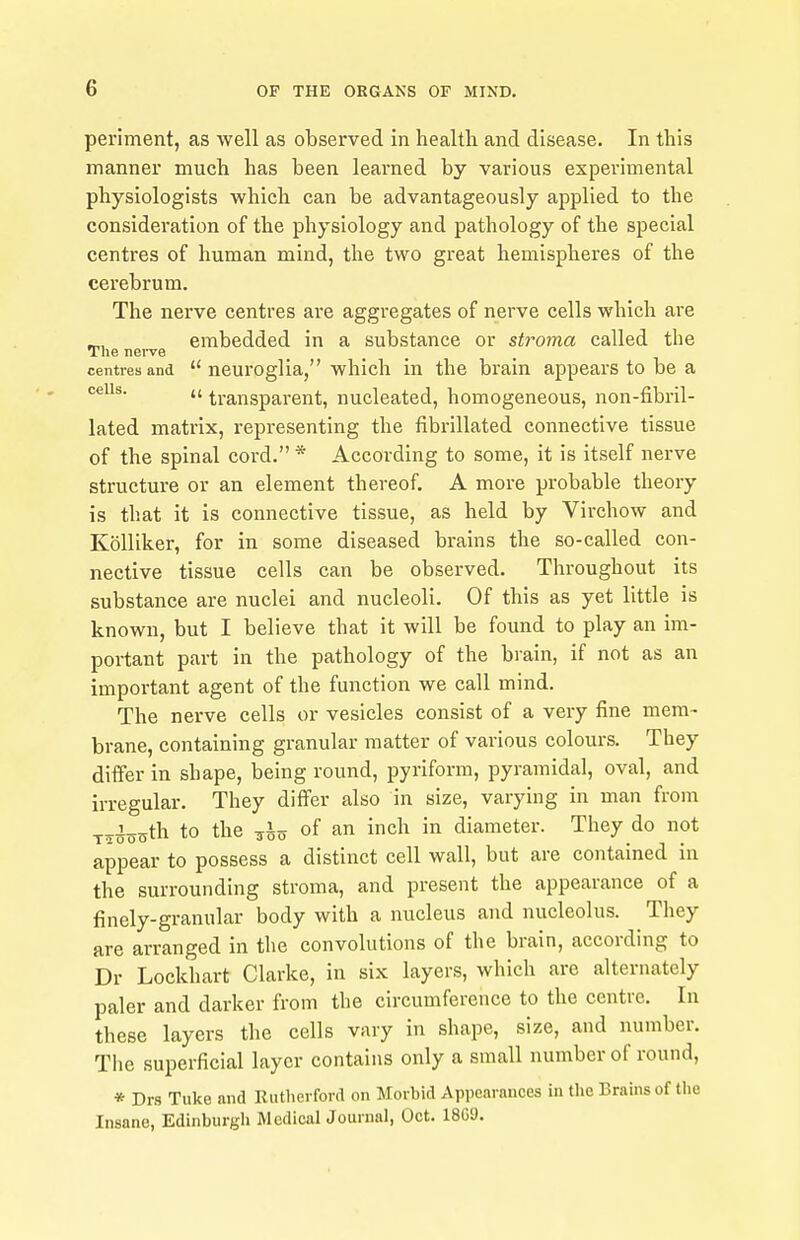 periment, as well as observed in health and disease. In this manner much has been learned by various experimental physiologists which can be advantageously applied to the consideration of the physiology and pathology of the special centres of human mind, the two great hemispheres of the cerebrum. The nerve centres are aggregates of nerve cells which are embedded in a substance or stroma called the The nei-ve centres and  neuroglia, which in the brain appears to be a cells. ,(ti-ansparent, nucleated, homogeneous, non-fibril- lated matrix, representing the fibrillated connective tissue of the spinal cord. * According to some, it is itself nerve structure or an element thereof. A more probable theory is that it is connective tissue, as held by Virchow and Kolliker, for in some diseased brains the so-called con- nective tissue cells can be observed. Throughout its substance are nuclei and nucleoli. Of this as yet little is known, but I believe that it will be found to play an im- portant part in the pathology of the brain, if not as an important agent of the function we call mind. The nerve cells or vesicles consist of a very fine mem- brane, containing granular matter of various colours. They differ in shape, being round, pyriform, pyramidal, oval, and irregular. They differ also in size, varying in man from T^^o^th to the of an inch in diameter. They do not appear to possess a distinct cell wall, but are contained in the surrounding stroma, and present the appearance of a finely-granular body with a nucleus and nucleolus. They are arranged in the convolutions of the brain, according to Dr Lockhart Clarke, in six layers, which are alternately paler and darker from the circumference to the centre. In these layers the cells vary in shape, size, and number. The superficial layer contains only a small number of round, * Drs Tuke and Kutherford on Morbid Appenrances in the Brains of tlie Insane, Edinburgh Medical Journal, Oct. 18G9.