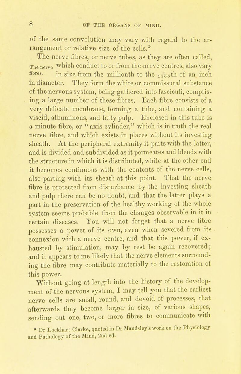 of the same convolution may vary with regard to the ar- rangement or relative size of the cells.* The nerve fibres, or nerve tubes, as they are often called, The nerve which conduct to or from the nerve centres, also vary fibres. in size from the millionth to the Tasnth of an inch in diameter. They form the white or commissural substance of the nervous system, being gathered into fasciculi, compris- ing a large number of these fibres. Each fibre consists of a very delicate membrane, forming a tube, and containing a viscid, albuminous, and fatty pulp. Enclosed in this tube is a minute fibre, or axis cylinder, which is in truth the real nerve fibre, and which exists in places without its investing sheath. At the peripheral extremity it parts with the latter, and is divided and subdivided as it permeates and blends with the structure in which it is distributed, while at the other end it becomes continuous with the contents of the nerve cells, also parting with its sheath at this point. That the nerve fibre is protected from disturbance by the investing sheath and pulp there can be no doubt, and that the latter plays a part in the preservation of the healthy working of the whole system seems probable from the changes observable in it in certain diseases. You will not forget that a nerve fibre possesses a power of its own, even when severed from its connexion with a nerve centre, and that this power, if ex- hausted by stimulation, may by rest be again recovered; and it appears to me likely that the nerve elements surround- ing the fibre may contribute materially to the restoration of this power. Without going at length into the history of the develop- ment of the nervous system, I may tell you that the earliest nerve cells are small, round, and devoid of processes, that afterwards they become larger in size, of various shapes, sending out one, two, or more fibres to communicate with * Dr Lockhart Clarke, quoted in Dr Maudsley's work on the Physiology and Pathology of the Mind, 2nd ed.