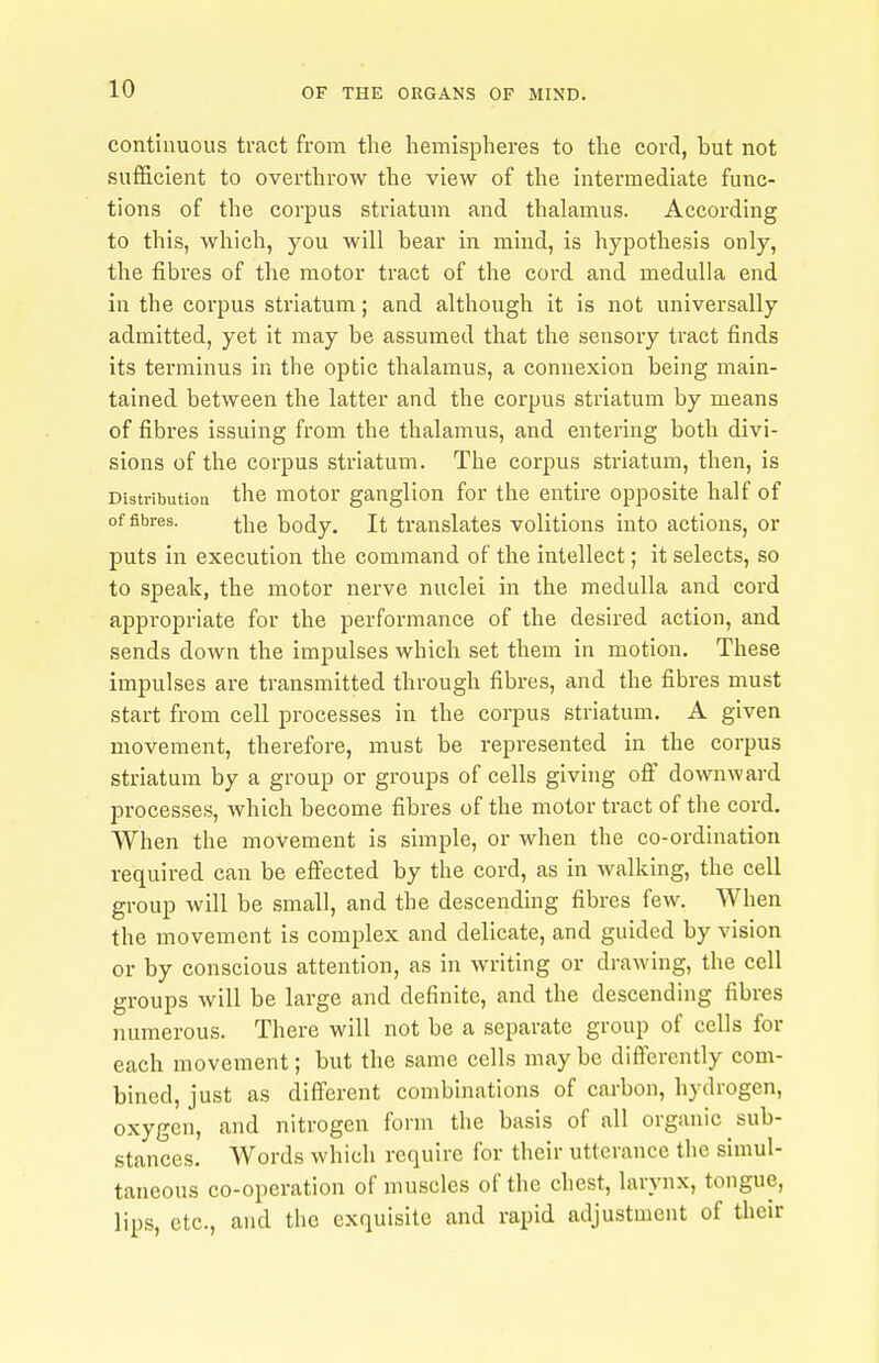 continuous tract from the hemispheres to the cord, but not sufficient to overthrow the view of the intermediate func- tions of the corpus striatum and thalamus. According to this, which, you will bear in mind, is hypothesis only, the fibres of the motor tract of the cord and medulla end in the corpus striatum; and although it is not universally admitted, yet it may be assumed that the sensory tract finds its terminus in the optic thalamus, a connexion being main- tained between the latter and the corpus striatum by means of fibres issuing from the thalamus, and entering both divi- sions of the coi'pus striatum. The corpus striatum, then, is Distribution the motor ganglion for the entire opposite half of of fibres. ^he body. It translates volitions into actions, or puts in execution the command of the intellect; it selects, so to speak, the motor nerve nuclei in the medulla and cord appropriate for the performance of the desired action, and sends down the impulses which set them in motion. These impulses are transmitted through fibres, and the fibres must start from cell processes in the corpus striatum. A given movement, therefore, must be represented in the corpus striatum by a group or groups of cells giving off downward processes, which become fibres of the motor tract of the cord. When the movement is simple, or when the co-ordination required can be eftected by the cord, as in walking, the cell group will be small, and the descending fibres few. When the movement is complex and delicate, and guided by vision or by conscious attention, as in writing or drawing, the cell groups will be large and definite, and the descending fibres numerous. There will not be a separate group of cells for each movement; but the same cells maybe differently com- bined, just as different combinations of carbon, hydrogen, oxygen, and nitrogen form the basis of all organic sub- stances. Words which require for their utterance the simul- taneous co-operation of muscles of the chest, larynx, tongue, lips, etc., and the exquisite and rapid adjustment of their