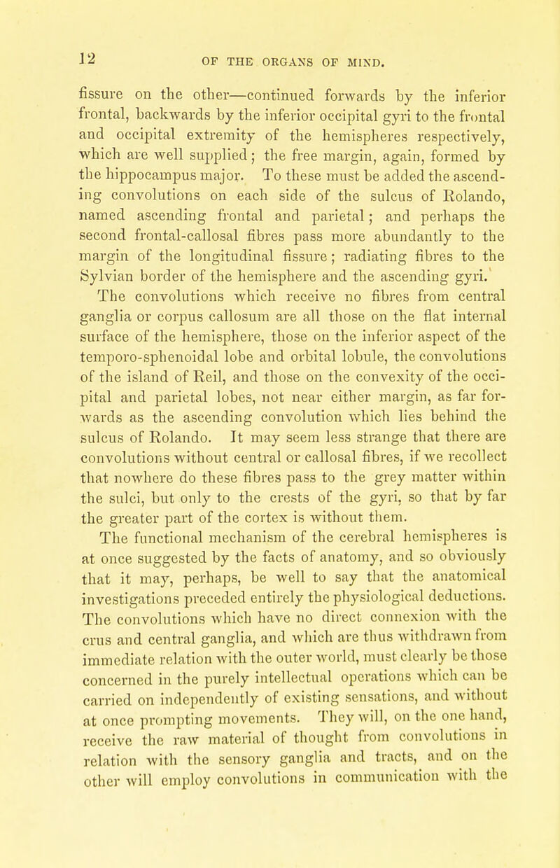 fissure on the other—continued forwards by the inferior frontal, backwards by the inferior occipital gyri to the frontal and occipital extremity of the hemispheres respectively, which are well supplied; the free margin, again, formed by the hippocampus major. To these must be added the ascend- ing convolutions on each side of the sulcus of Rolando, named ascending frontal and parietal; and perhaps the second frontal-callosal fibres pass more abundantly to the margin of the longitudinal fissure; radiating fibres to the Sylvian border of the hemisphere and the ascending gyri. The convolutions which receive no fibres from central ganglia or corpus callosum are all those on the flat internal surface of the hemisphere, those on the inferior aspect of the temporo-si3henoidal lobe and orbital lobule, the convolutions of the island of Reil, and those on the convexity of the occi- pital and parietal lobes, not near either margin, as far for- wards as the ascending convolution which lies behind the sulcus of Rolando. It may seem less strange that there are convolutions without central or callosal fibres, if we recollect that nowhere do these fibres pass to the grey matter within the sulci, but only to the crests of the gyri. so that by far the greater part of the cortex is without tliem. The functional mechanism of the cerebral hemisjaheres is at once suggested by the facts of anatomy, and so obviously that it may, perhaps, be well to say that the anatomical investigations preceded entirely the physiological deductions. The convolutions which have no direct connexion with the crus and central ganglia, and which are thus withdrawn from immediate relation with the outer world, must clearly be those concerned in the purely intellectual operations which can be carried on independently of existing sensations, and without at once prompting movements. They will, on the one hand, receive the raw material of thought from convolutions in relation with the sensory ganglia and tracts, and on the other will employ convolutions in communication with the
