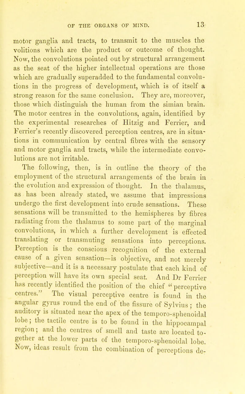 motor ganglia and tracts, to transmit to the muscles the volitions which are the product or outcome of thought. Now, the convolutions pointed out by structural arrangement as the seat of the higher intellectual operations are those which are gradually superadded to the fundamental convolu- tions in the progress of development, which is of itself a strong reason for the same conclusion. They are, moreover, those which distinguisli the human from the simian brain. The motor centres in the convolutions, again, identified by the experimental researches of Hitzig and Ferrier, and Ferrier's recently discovered perception centres, are in situa- tions in communication by central fibres with the sensory and motor ganglia and tracts, while the intermediate convo- lutions are not irritable. The following, then, is in outline the theory of the employment of the structural arrangements of the brain in the evolution and expression of thought. In the thalamus, as has been already stated, we assume that impressions undergo the first development into crude sensations. These sensations will be transmitted to the hemispheres by fibres radiating from the thalamus to some part of the marginal convolutions, in which a further development is effected translating or transmuting sensations into perceptions. Perception is the conscious recognition of the external cause of a given sensation—is objective, and not merely subjective—and it is a necessary postulate that each kind of perception will have its own special seat. And Dr Ferrier bis recently identified the position of the chief perceptive centres. The visual perceptive centre is found in the angular gyrus round the end of the fissure of Sylvius ; the auditory is situated near the apex of the temporo-sphenoidal lobe; the tactile centre is to be found in the hippocampal region; and the centres of smell and taste are located to- gether at the lower parts of the temporo-sphenoidal lobe. Now, ideas result from the combination of perceptions de-