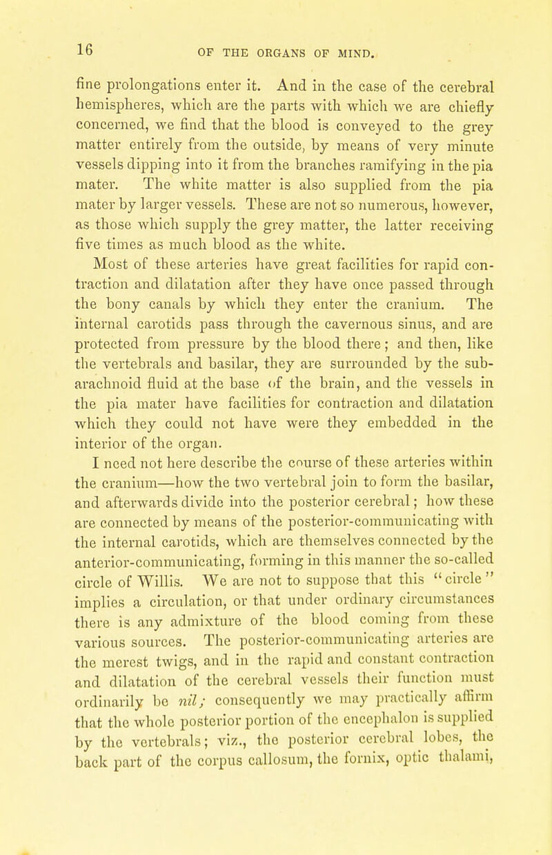 fine prolongations enter it. And in the case of the cerebral hemispheres, which are the parts with which we are chiefly concerned, we find that the blood is conveyed to the grey matter entirely from the outside, by means of very minute vessels dipping into it from the branches ramifying in the pia mater. The white matter is also supplied from the pia mater by larger vessels. These are not so numerous, however, as those which supply the grey matter, the latter receiving five times as much blood as the white. Most of these arteries have great facilities for rapid con- traction and dilatation after they have once passed through the bony canals by which they enter the cranium. The internal carotids pass through the cavernous sinus, and are protected from pressure by the blood there; and then, like the vertebrals and basilar, they are surrounded by the sub- arachnoid fluid at the base of the brain, and the vessels in the pia mater have facilities for contraction and dilatation which they could not have were they embedded in the interior of the organ. I need not here describe the course of these arteries within the cranium—how the two vertebral join to form the basilar, and afterwards divide into the posterior cerebral; how these are connected by means of the posterior-communicating with the internal carotids, which are themselves connected by the anterior-communicating, forming in this manner the so-called circle of Willis. We are not to suppose that this circle  implies a circulation, or that under ordinary circumstances there is any admixture of the blood coming from these various sources. The posterior-communicating arteries are the merest twigs, and in the rapid and constant contraction and dilatation of the cerebral vessels their function must ordinarily be nil; consequently we may practically affirm that the whole posterior portion of the encephalon is supplied by the vertebrals; viz., the posterior cerebral lobes, the back part of the corpus callosum, the fornix, optic thalami,