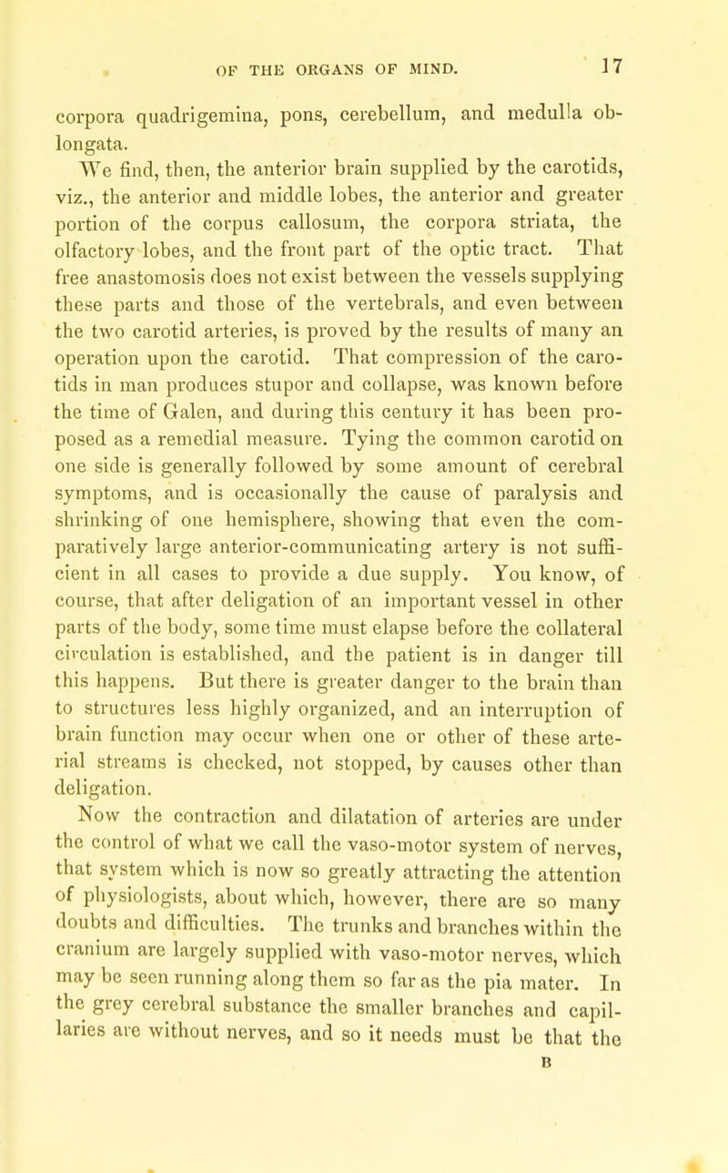 corpora qiiadrigemina, pons, cerebellum, and medulla ob- longata. We find, then, the anterior brain supplied by the carotids, viz., the anterior and middle lobes, the anterior and greater portion of the corpus callosum, the corpora striata, the olfactory lobes, and the front part of the optic tract. Tliat free anastomosis does not exist between the vessels supplying these parts and those of the vertebi'als, and even between the two carotid arteries, is proved by the results of many an operation upon the carotid. That compression of the caro- tids in man produces stupor and collapse, was known before the time of Galen, and during this century it has been pro- posed as a remedial measure. Tying the common carotid on one side is generally followed by some amount of cerebral symptoms, and is occasionally the cause of pai'alysis and shrinking of one hemisphere, showing that even the com- paratively large anterior-communicating artery is not suffi- cient in all cases to pi'ovide a due supply. You know, of course, that after deligation of an important vessel in other parts of the body, some time must elapse before the collateral circulation is established, and the patient is in danger till this happens. But there is greater danger to the brain than to structures less highly organized, and an interruption of brain function may occur when one or other of these arte- rial streams is checked, not stopped, by causes other than deligation. Now the contraction and dilatation of arteries are under the control of what we call the vaso-motor system of nerves, that system which is now so greatly attracting the attention of physiologists, about which, however, there are so many- doubts and difficulties. The trunks and branches within the cranium are largely supplied with vaso-motor nerves, which may be seen running along them so far as the pia mater. In the grey cerebral substance the smaller branches and capil- laries are without nerves, and so it needs must be that the B