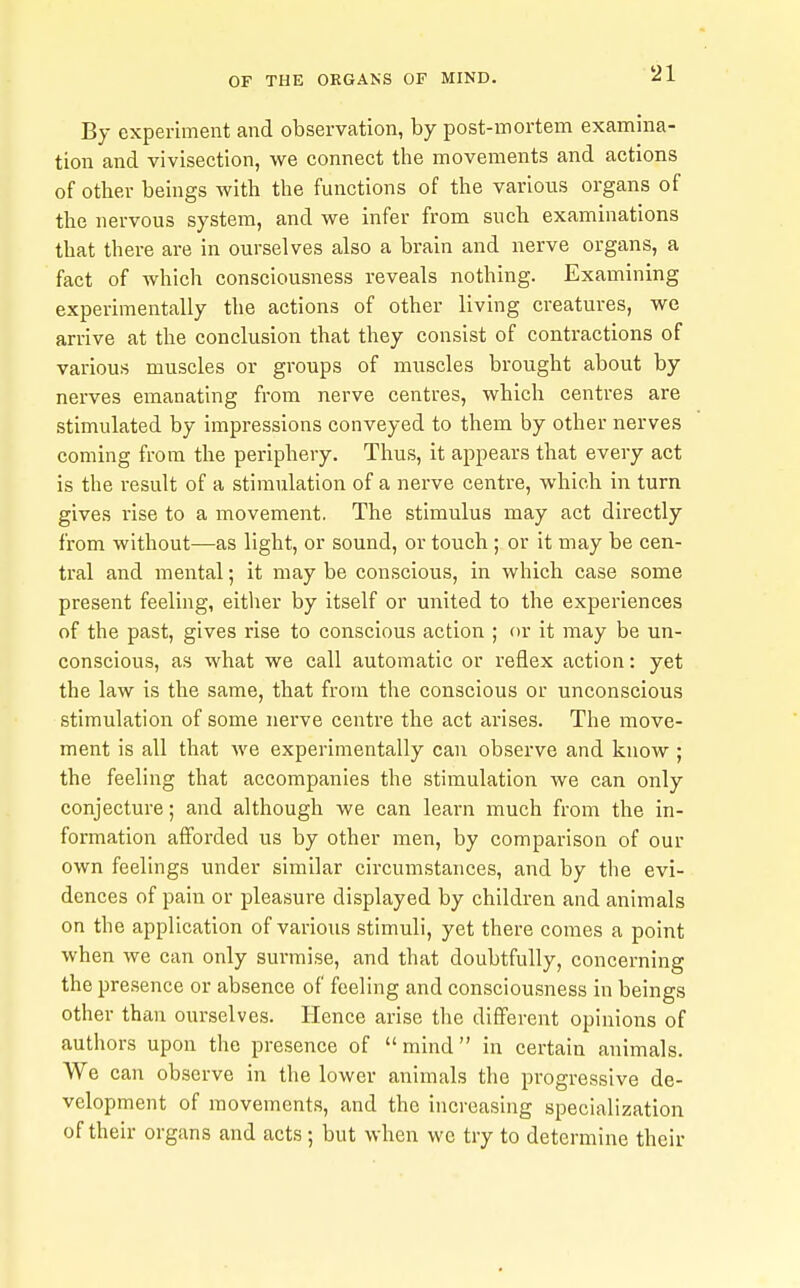 By experiment and observation, by post-mortem examina- tion and vivisection, we connect tlie movements and actions of other beings with the functions of the various organs of the nervous system, and we infer from such examinations that there are in ourselves also a brain and nerve organs, a fact of which consciousness reveals nothing. Examining experimentally the actions of other living creatures, we arrive at the conclusion that they consist of contractions of various muscles or groups of muscles brought about by nerves emanating from nerve centres, which centres are stimulated by impressions conveyed to them by other nerves coming from the periphery. Thus, it appears that every act is the result of a stimulation of a nerve centre, which in turn gives rise to a movement. The stimulus may act directly from without—as light, or sound, or touch ; or it may be cen- tral and mental; it may be conscious, in which case some present feeling, either by itself or united to the experiences of the past, gives rise to conscious action ; or it may be un- conscious, as what we call automatic or reflex action: yet the law is the same, that from the conscious or unconscious stimulation of some nerve centre the act arises. The move- ment is all that Ave experimentally can observe and know ; the feeling that accompanies the stimulation we can only conjecture; and although we can learn much from the in- formation afforded us by other men, by comparison of our own feelings under similar circumstances, and by the evi- dences of pain or pleasure displayed by children and animals on the application of various stimuli, yet there comes a point when we can only surmise, and that doubtfully, concerning the presence or absence of feeling and consciousness in beings other than ourselves. Hence arise the diflPerent opinions of authors upon the presence of mind in certain animals. We can observe in the lower animals the progressive de- velopment of movements, and the increasing specialization of their organs and acts; but when we try to determine their