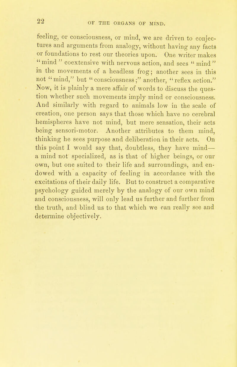 feeling, or consciousness, or mind, we are driven to conjec- tures and arguments from analogy, without having any facts or foundations to rest our theories upon. One writer makes  mind  coextensive with nervous action, and sees  mind  in the movements of a headless frog; another sees in this not mind, but consciousness; another, reflex action. Now, it is plainly a mere affair of words to discuss the ques- tion whether such movements imply mind or consciousness. And similarly with regard to animals low in the scale of creation, one person says that those which have no cerebral hemispheres have not mind, but mere sensation, their acts being sensori-motor. Another attributes to them mind, thinking he sees purpose and deliberation in their acts. On this point I would say that, doubtless, they have mind— a mind not specialized, as is that of higher beings, or our own, but one suited to their life and surroundings, and en- dowed with a capacity of feeling in accordance with the excitations of their daily life. But to construct a comparative psychology guided mei'ely by the analogy of our own mind and consciousness, will only lead us further and further from the truth, and blind us to that which we can really see and determine objectively.