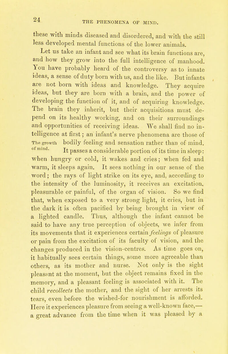 THE PHENOMENA OF MIND. these with minds diseased and disordered, and with tlie still less developed mental functions of the lower animals. Let us take an infant and see what its brain functions are, and how they grow into the full intelligence of manhood. You have probably heard of the controversy as to innate ideas, a sense of duty bom with us, and the like. But infants are not born with ideas and knowledge. They acquire ideas, but they are born with a brain, and the power of developing the function of it, and of acquii-ing knowledge. The bi 'ain they inherit, but their acquisitions must de- pend on its healthy working, and on their surroundings and opportunities of receiving ideas. We shall find no in- telligence at first; an infant's nerve phenomena are those of The growth bodily feeling and sensation rather than of mind, of mmd. passes a considerable portion of its time in sleep: when hungry or cold, it wakes and cries; when fed and warm, it sleeps again. It sees nothing in our sense of the word; the rays of light strike on its eye, and, according to the intensity of the luminosity, it receives an excitation, pleasurable or painful, of the organ of vision. So we find that, when exposed to a very strong light, it cries, but in the dark it is often pacified by being brought in view of a lighted candle. Thus, although the infant cannot be said to have any true perception of objects, we infer from its movements that it experiences certain feelings of pleasure or pain from the excitation of its faculty of vision, and the changes produced in the vision-centres. As time goes on, it habitually sees certain things, some more agreeable than others, as its mother and nurse. Not only is the sight pleasiint at the moment, but the object remains fixed in the memory, and a pleasant feeling is associated with it. The child recollects the mother, and the sight of her arrests its tears, even before the wished-for nourishment is aftbrded. Here it experiences pleasure from seeing a well-known face,— a great advance from the time when it was pleased by a