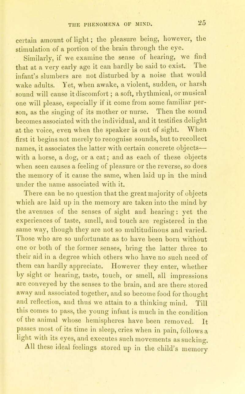 certain amount of light; the pleasure being, however, the stimulation of a portion of the brain through the eye. Similarly, if we examine the sense of hearing, we find that at a very early age it can hardly be said to exist. The infant's slumbers are not disturbed by a noise that would wake adults. Yet, when awake, a violent, sudden, or harsh sound will cause it discomfort; a soft, rhythmical, or musical one will please, especially if it come from some familiar per- son, as the singing of its mother or nurse. Then the sound becomes associated with the individual, and it testifies delight at the voice, even when the speaker is out of sight. When fii'st it begins not merely to recognise sounds, but to recollect names, it associates the latter with certain concrete objects— with a horse, a dog, or a cat; and as each of these objects when seen causes a feeling of pleasure or the reverse, so does the memory of it cause the same, when laid up in the mind under the name associated with it. Thei-e can be no question that the great majority of objects which are laid up in the memory are taken into the mind by the avenues of the senses of sight and hearing: yet the experiences of taste, smell, and touch are registered in the same way, though they are not so multitudinous and varied. Those who are so unfortunate as to have been born without one or both of the former senses, bring the latter three to their aid in a degree which others who have no such need of them can hardly appreciate. However they enter, whether by sight or hearing, taste, touch, or smell, all impressions are conveyed by the senses to the brain, and are there stored away and associated together, and so become food for thought and reflection, and thus we attain to a thinking mind. Till this comes to pass, the young infant is much in the condition of the animal whose hemispheres have been removed. It passes most of its time in sleep, cries when in pain, follows a light with its eyes, and executes such movements as sucking. All these ideal feelings stored up in the child's memory