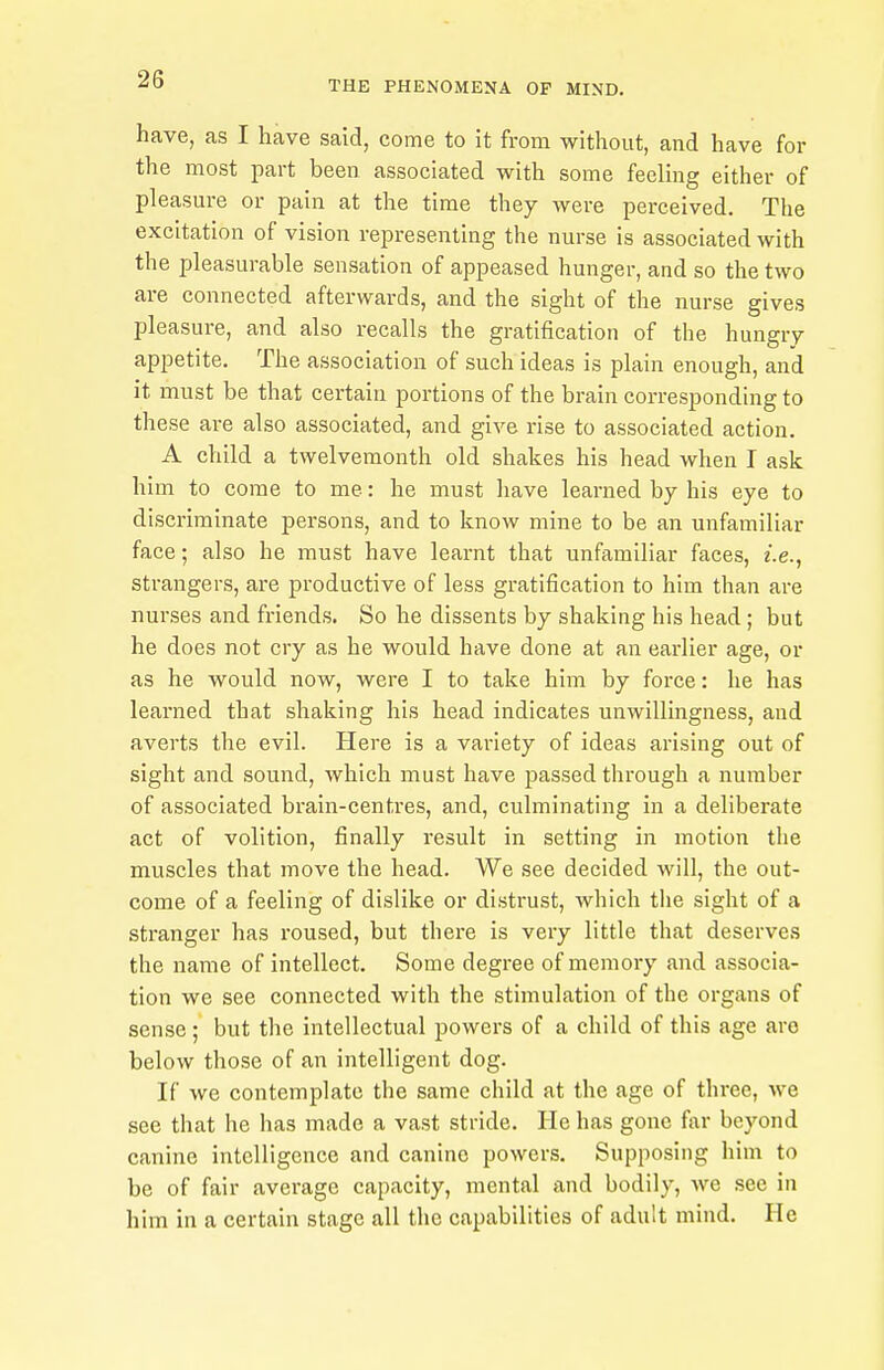 have, as I have said, come to it from without, and have for the most part been associated with some feeling either of pleasure or pain at the time they were perceived. The excitation of vision representing the nurse is associated with the pleasurable sensation of appeased hunger, and so the two are connected afterwards, and the sight of the nurse gives pleasure, and also recalls the gratification of the hungry appetite. The association of such ideas is plain enough, and it must be that certain portions of the brain corresponding to these are also associated, and give rise to associated action. A child a twelvemonth old shakes his head when I ask him to come to me: he must have learned by his eye to discriminate persons, and to know mine to be an unfamiliar face; also he must have learnt that unfamiliar faces, i.e., strangers, are productive of less gratification to him than are nurses and ft-iends. So he dissents by shaking his head; but he does not cry as he would have done at an earlier age, or as he would now, were I to take him by force: he has learned that shaking his head indicates unwillingness, and averts the evil. Here is a variety of ideas arising out of sight and sound, which must have passed through a number of associated brain-centres, and, culminating in a deliberate act of volition, finally result in setting in motion tlie muscles that move the head. We see decided will, the out- come of a feeling of dislike or distrust, which the sight of a stranger has roused, but there is very little that deserves the name of intellect. Some degree of memory and associa- tion we see connected with the stimulation of the organs of sense; but the intellectual powers of a child of this age are below those of an intelligent dog. If we contemplate the same child at the age of three, we see that he has made a vast stride. He has gone far beyond canine intelligence and canine powers. Supposing him to be of fair average capacity, mental and bodily, we see in him in a certain stage all the capabilities of adult mind. He