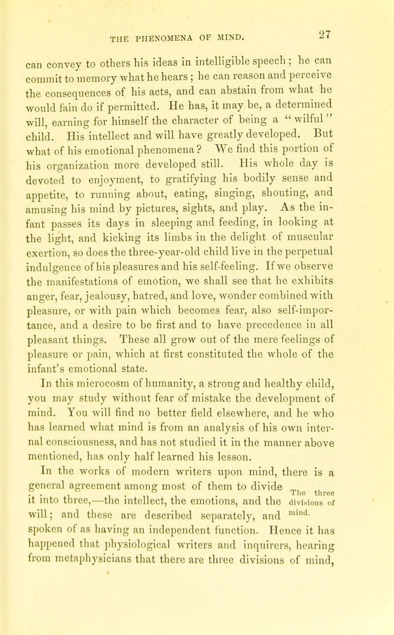 can convey to others his ideas in intelligible speech ; he can commit to memory what he hears; he can reason and perceive the consequences of his acts, and can abstain from what he wonld fain do if permitted. He has, it may be, a determined will, earning for himself the character of being a wilful child. His intellect and will have greatly developed. But what of his emotional phenomena ? We find this portion of his organization more developed still. His whole day is devoted to enjoyment, to gratifying his bodily sense and appetite, to running about, eating, singing, shouting, and amusing his mind by pictures, sights, and play. As the in- fant passes its days in sleeping and feeding, in looking at the light, and kicking its limbs in the delight of muscular exertion, so does the three-year-old child live in the perpetual indulgence of his pleasures and his self-feeling. If we observe the manifestations of emotion, we shall see that he exhibits anger, fear, jealousy, hatred, and love, wonder combined with pleasure, or with pain which becomes fear, also self-impor- tance, and a desire to be first and to have precedence in all pleasant things. These all grow out of the mere feelings of pleasure or pain, which at first constituted the whole of the infant's emotional state. In this microcosm of humanity, a strong and healthy child, you may study without fear of mistake the development of mind. You will find no better field elsewhere, and he who has learned what mind is from an analysis of his own inter- nal consciousness, and has not studied it in the manner above mentioned, has only half learned his lesson. In the works of modern writers upon mind, there is a general agreement among most of them to divide . . , , . The three it mto three,—the mtellect, the emotions, and the divisions of will; and these are described separately, and spoken of as having an independent function. Hence it has happened that physiological writers and inquirers, hearing from metaphysicians that there are three divisions of mind,