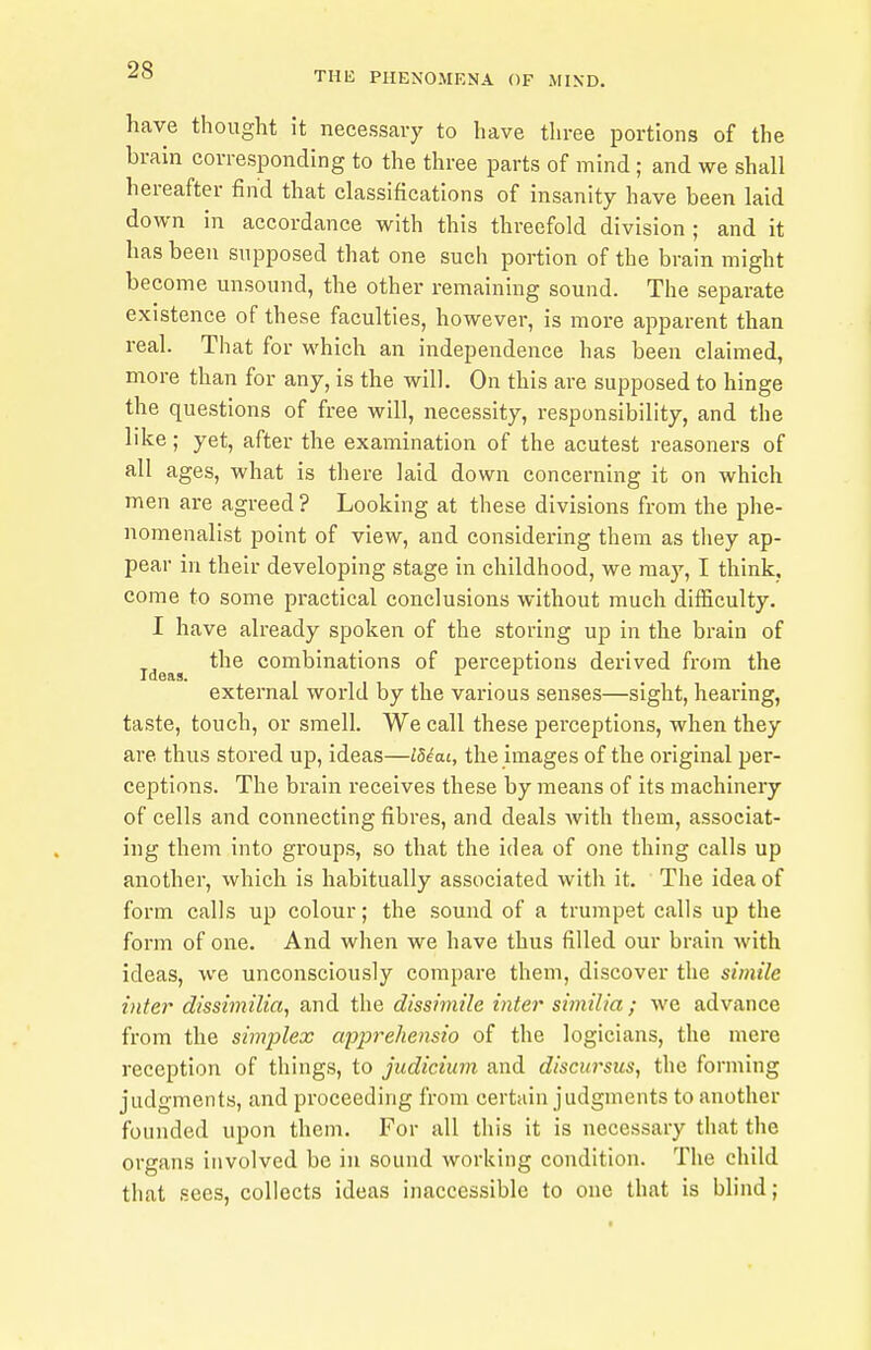 have thought it necessary to have three portions of the brain corresponding to the three parts of mind; and we shall hereafter find that classifications of insanity have been laid down in accordance with this threefold division ; and it has been supposed that one such portion of the brain might become unsound, the other remaining sound. The separate existence of these faculties, however, is more apparent than real. That for which an independence has been claimed, more than for any, is the will. On this are supposed to hinge the questions of free will, necessity, responsibility, and the like; yet, after the examination of the acutest reasoners of all ages, what is there laid down concerning it on which men are agreed ? Looking at these divisions from the phe- nomenalist point of view, and considering them as they ap- pear in their developing stage in childhood, we may, I think, come to some practical conclusions without much difficulty. I have already spoken of the storing up in the brain of Ideas ^^^^ combinations of perceptions derived from the external world by the various senses—sight, hearing, taste, touch, or smell. We call these pei'ceptions, when they are thus stored up, ideas—I8iai, the images of the original per- ceptions. The brain receives these by means of its machinery of cells and connecting fibres, and deals with them, associat- ing them into groups, so that the idea of one thing calls up another, which is habitually associated with it. The idea of form calls up colour; the sound of a trumpet calls up the form of one. And when we have thus filled our brain with ideas, we unconsciously compare them, discover the simile inter dissimilia^ and the dissimile inter similia; we advance from the simplex apprehensio of the logicians, the mere reception of things, to judicium and discursus, the forming judgments, and proceeding from certain judgments to another founded upon them. For all this it is necessary that the organs involved be in sound working condition. The child that sees, collects ideas inaccessible to one that is blind;
