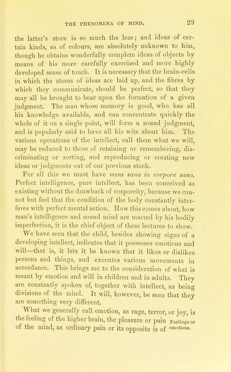 the latter's stove is so much the less; and ideas of cer- tain kinds, as of colours, are absolutely unknown to him, though he obtains wonderfully complete ideas of objects by means of his more carefully exercised and more highly developed sense of touch. It is necessary that the brain-cells in which the stores of ideas are laid up, and the fibres by which they communicate, should be perfect, so that tliey may all be brought to bear upon the formation of a given judgment. The man whose memory is good, who has all his knowledge available, and can concentrate quickly the whole of it on a single point, will form a sound judgment, and is popularly said to have all his wits about him. The various operations of the intellect, call them what we will, may be reduced to those of retaining or remembering, dis- criminating or sorting, and reproducing or creating new ideas or judgments out of our previous stock. For all this we must have mens sana in corpore sano. Perfect intelligence, pure intellect, has been conceived as existing without the drawback of corporeity, because we can- not but feel that the condition of the body constantly inter- feres with perfect mental action. How this comes about, how man's intelligence and sound mind are marred by his bodily imperfection, it is the chief object of these lectures to show. We have seen that the child, besides showing signs of a developing intellect, indicates that it possesses emotions and will—that is, it lets it be known that it likes or dislikes persons and things, and executes various movements in accordance. This brings me to the consideration of what is meant by emotion and will in children and in adults. They are constantly spoken of, together with intellect, as being divisions of the mind. It will, however, be seen that they are something very different. What we generally call emotion, as rage, terror, or joy, is the feeling of the higher brain, the pleasure or pain Feelings or of the mind, as ordinary pain or its opposite is of amotions.