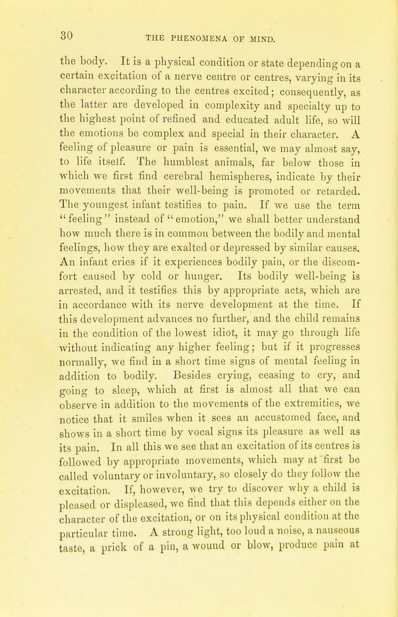 the body. It is a physical condition or state depending on a certain excitation of a nerve centre or centres, varying in its character according to the centres excited; consequently, as the latter are developed in complexity and specialty up to the highest point of refined and educated adult life, so will the emotions be complex and special in their character. A feeling of pleasure or pain is essential, we may almost say, to life itseJf. The humblest animals, far below those in which we first find cerebral hemispheres, indicate by their movements that their well-being is promoted or retarded. The youngest infant testifies to pain. If we use the term feeling instead of emotion, we shall better understand how much there is in common between the bodily and mental feelings, how they are exalted or depressed by similar causes. An infant cries if it experiences bodily pain, or the discom- fort caused by cold or hunger. Its bodily well-being is arrested, and it testifies this by appropriate acts, which are in accordance with its nerve development at the time. If this development advances no further, and the child remains in the condition of the lowest idiot, it may go through life without indicating any higher feeling; but if it progresses normally, we find in a short time signs of mental feeling in addition to bodily. Besides crying, ceasing to cry, and going to sleep, which at first is almost all that we can observe in addition to the movements of the extremities, we notice that it smiles when it sees an accustomed face, and shows in a short time by vocal signs its pleasure as well as its pain. In all this we see that an excitation of its centres is followed by appropriate movements, which may at 'first be called voluntary or involuntary, so closely do they follow the excitation. If, however, we try to discover why a child is pleased or displeased, we find that this depends eitlier on the character of the excitation, or on its physical condition at the particular time. A strong light, too loud a noise, a nauseous taste, a prick of a pin, a Avound or blow, produce pain at