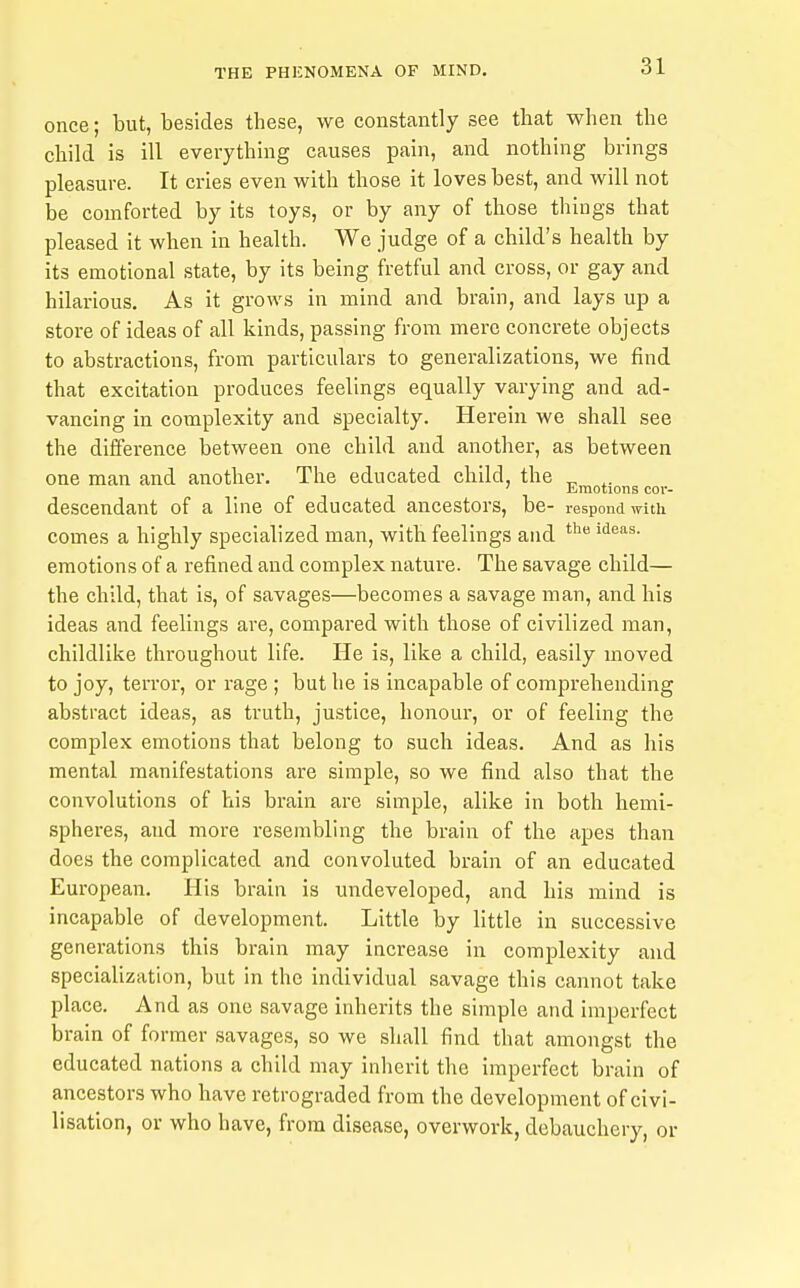 once; but, besides these, we constantly see that when the child is ill everything causes pain, and nothing brings pleasure. It cries even with those it loves best, and will not be comforted by its toys, or by any of those things that pleased it when in health. We judge of a child's health by its emotional state, by Its being fretful and cross, or gay and hilarious. As it grows in mind and brain, and lays up a store of ideas of all kinds, passing from mere concrete objects to abstractions, from particulars to generalizations, we find that excitation produces feelings equally varying and ad- vancing in complexity and specialty. Herein we shall see the difference between one child and another, as between one man and another. The educated child the ^ .. ' Emotions cov- descendant of a line of educated ancestors, be- respond with comes a highly specialized man, with feelings and emotions of a refined and complex nature. The savage child— the child, that is, of savages—becomes a savage man, and his ideas and feelings are, compared with those of civilized man, childlike throughout life. He is, like a child, easily moved to joy, terror, or rage ; but he is incapable of comprehending abstract ideas, as truth, justice, honour, or of feeling the complex emotions that belong to such ideas. And as his mental manifestations are simple, so we find also that the convolutions of his brain are simple, alike in both hemi- spheres, and more resembling the brain of the apes than does the complicated and convoluted brain of an educated European. His brain is undeveloped, and his mind is incapable of development. Little by little in successive generations this brain may increase in complexity and specialization, but in the individual savage this cannot take place. And as one savage inherits the simple and imperfect brain of former savages, so we shall find that amongst the educated nations a child may inlierit the imperfect brain of ancestors who have retrograded from the development of civi- lisation, or who have, from disease, overwork, debauchery, or