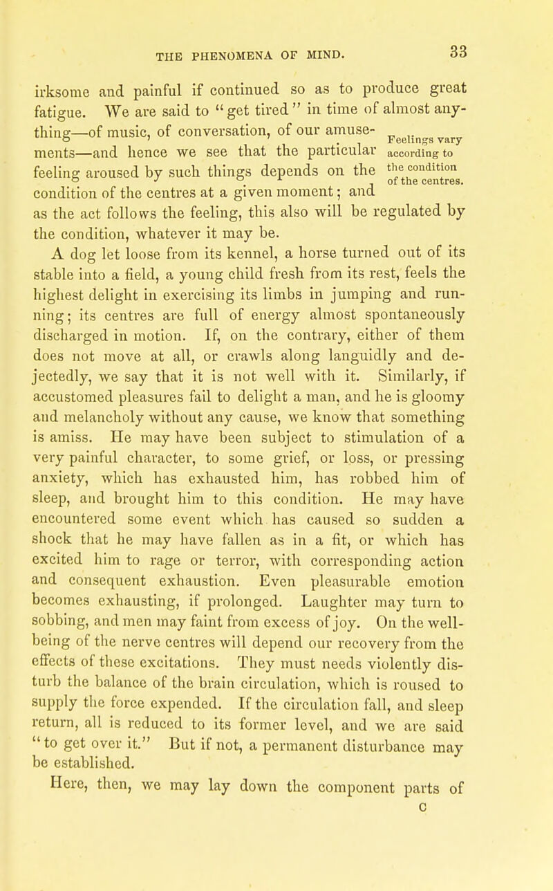 ii-ksome and painful if continued so as to produce great fatigue. We are said to get tired  in time of almost any- thing—of music, of conversation, of our amuse- ^^^^.^^^^^^^ ments—and hence we see that the particular according to feeling aroused by such things depends on the condition of the centres at a given moment; and as the act follows the feeling, this also will be regulated by the condition, whatever it may be. A dog let loose from its kennel, a horse turned out of its stable into a field, a young child fresh from its rest, feels the highest delight in exercising its limbs in jumping and run- ning; its centres ai'e full of energy almost spontaneously discharged in motion. If, on the contrary, either of them does not move at all, or crawls along languidly and de- jectedly, we say that it is not well with it. Similarly, if accustomed pleasures fail to delight a man, and he is gloomy and melancholy without any cause, we know that something is amiss. He may have been subject to stimulation of a very painful character, to some grief, or loss, or pressing anxiety, which has exhausted him, has robbed him of sleep, and brought him to this condition. He may have encountered some event which has caused so sudden a shock that he may have fallen as in a fit, or which has excited him to rage or terror, with corresponding action and consequent exhaustion. Even pleasurable emotion becomes exhausting, if prolonged. Laughter may turn to sobbing, and men may faint from excess of joy. On the well- being of the nerve centres will depend our recovery from the effects of these excitations. They must needs violently dis- turb the balance of the brain circulation, which is roused to supply the force expended. If the circulation fall, and sleep return, all is reduced to its former level, and we are said  to get over it. But if not, a permanent disturbance may be established. Here, then, we may lay down the component parts of c