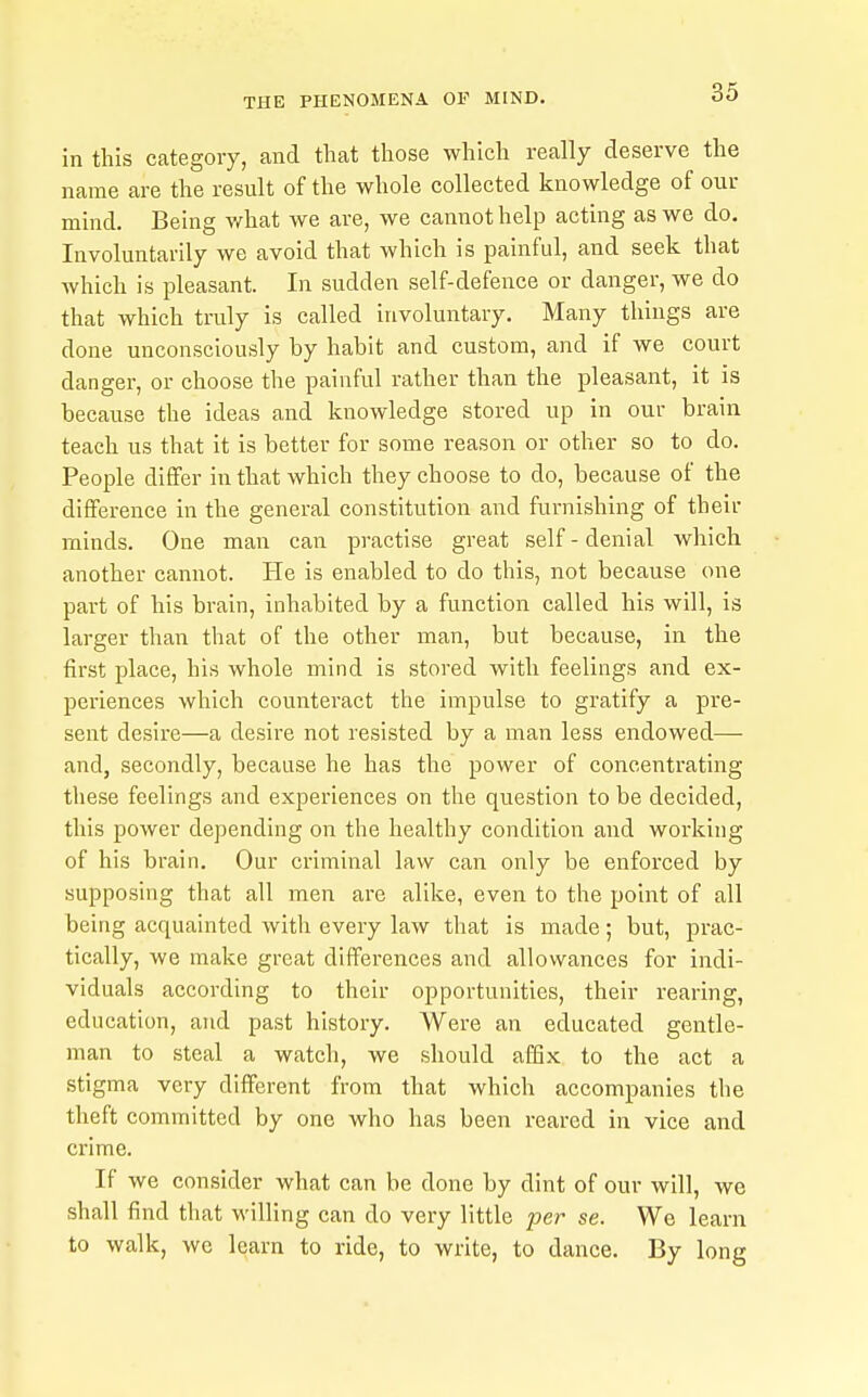 in this category, and that those which really deserve the name are the result of the whole collected knowledge of our mind. Being v/hat we are, we cannot help acting as we do. Involuntarily we avoid that which is painful, and seek that which is pleasant. In sudden self-defence or danger, we do that which truly is called involuntary. Many things are done unconsciously by habit and custom, and if we court danger, or choose the painful rather than the pleasant, it is because the ideas and knowledge stored up in our brain teach us that it is better for some reason or other so to do. People differ in that which they choose to do, because of the difference in the general constitution and furnishing of their minds. One man can practise great self-denial which another cannot. He is enabled to do this, not because one part of his brain, inhabited by a function called his will, is larger than that of the other man, but because, in the first place, his whole mind is stored with feelings and ex- periences which counteract the impulse to gratify a pre- sent desire—a desire not resisted by a man less endowed— and, secondly, because he has the power of concentrating these feelings and experiences on the question to be decided, this power depending on the healthy condition and working of his brain. Our criminal law can only be enforced by supposing that all men are alike, even to the point of all being acquainted with every law that is made; but, prac- tically, we make great differences and allowances for indi- viduals according to their opportunities, their rearing, education, and past history. Were an educated gentle- man to steal a watch, we should afSx to the act a stigma very different from that which accompanies the theft committed by one who has been reared in vice and crime. If we consider what can be done by dint of our will, we shall find that willing can do very little per se. We learn to walk, we learn to ride, to write, to dance. By long