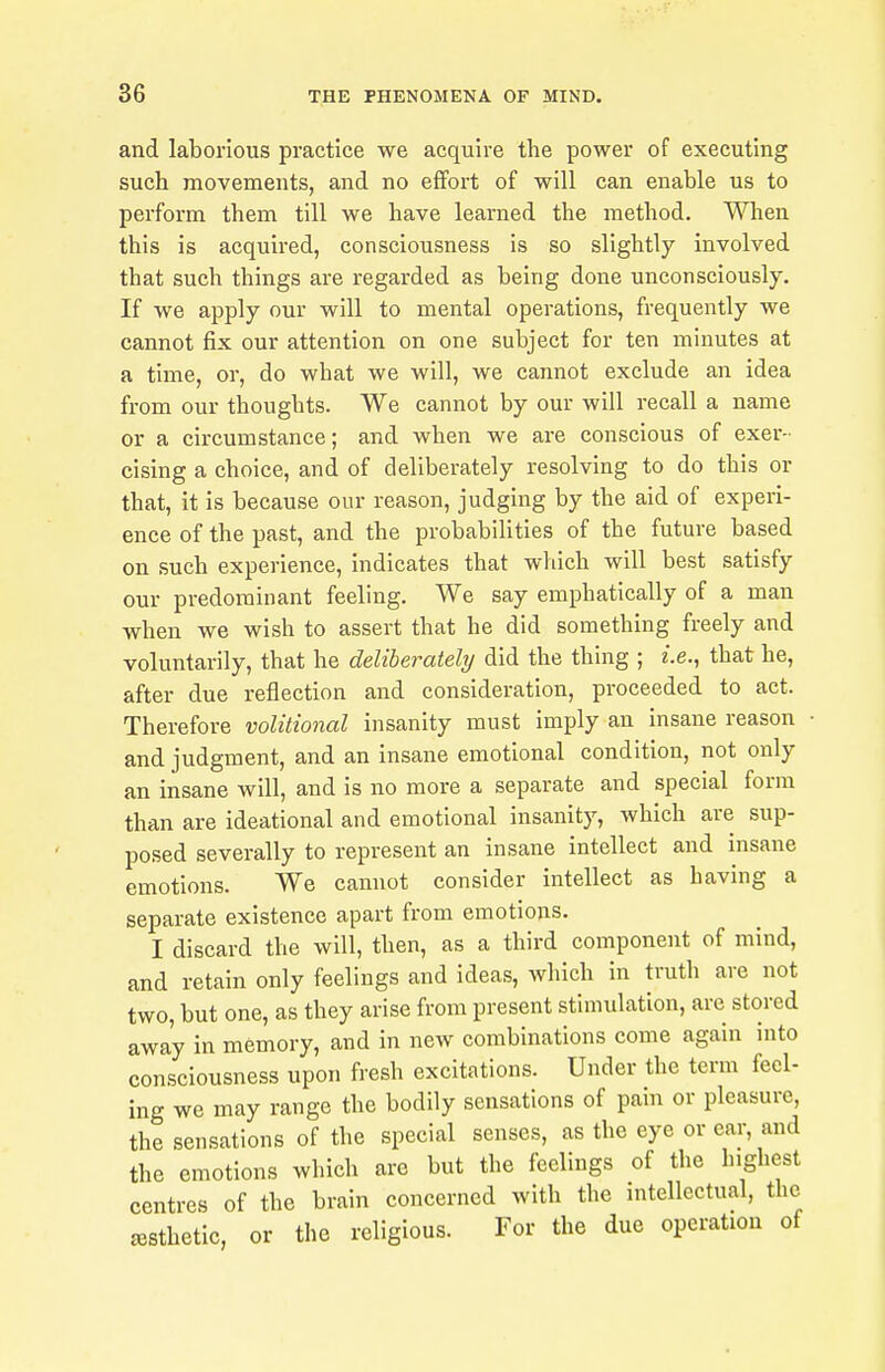 and laborious practice we acquire the power of executing such movements, and no effort of will can enable us to perform them till we have learned the method. When this is acquired, consciousness is so slightly involved that such things are regarded as being done unconsciously. If we apply our will to mental operations, frequently we cannot fix our attention on one subject for ten minutes at a time, or, do what we will, we cannot exclude an idea from our thoughts. We cannot by our will recall a name or a circumstance; and when we are conscious of exer- cising a choice, and of deliberately resolving to do this or that, it is because our reason, judging by the aid of experi- ence of the past, and the probabilities of the future based on such experience, indicates that which will best satisfy our predominant feeling. We say emphatically of a man when we wish to assert that he did something freely and voluntarily, that he deliberately did the thing ; i.e., that he, after due reflection and consideration, proceeded to act. Therefore volitional insanity must imply an insane reason and judgment, and an insane emotional condition, not only an insane will, and is no more a separate and special form than are ideational and emotional insanity, which are sup- posed severally to represent an insane intellect and insane emotions. We cannot consider intellect as having a separate existence apart from emotions. I discard the will, then, as a third component of mind, and retain only feelings and ideas, which in truth are not two, but one, as they arise from present stimulation, are stored away in memory, and in new combinations come again into consciousness upon fresh excitations. Under the term feel- ing we may range the bodily sensations of pain or pleasure, the sensations of the special senses, as the eye or ear, and the emotions which are but the feelings of the highest centres of the brain concerned with the mtellectual, the eesthetic, or the religious. For the due operation of