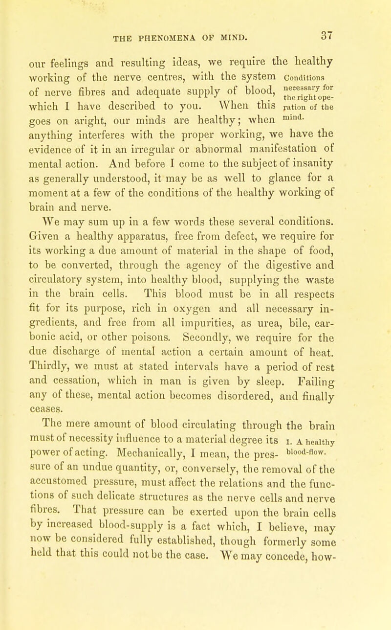 our feelings and resulting ideas, we require the healthy working of the nerve centres, with the system conditions of nerve fibres and adequate supply of blood, necessary for ^ 1 i ^ ' tiie right ope- which I have described to you. When this nation of the goes on aright, our minds are healthy; when anything interferes with the proper working, we have the evidence of it in an irregular or abnormal manifestation of mental action. And before I come to the subject of insanity as generally understood, it may be as well to glance for a moment at a few of the conditions of the healthy working of brain and nerve. We may sum up in a few words these several conditions. Given a healthy apparatus, free from defect, we require for its working a due amount of material in the shape of food, to be converted, through the agency of the digestive and circulatory system, into healthy blood, supplying the waste in the brain cells. This blood must be in all respects fit for its purpose, rich in oxygen and all necessary in- gredients, and free from all impurities, as urea, bile, car- bonic acid, or other poisons. Secondly, we require for the due discharge of mental action a certain amount of heat. Thirdly, we must at stated intervals have a period of rest and cessation, which in man is given by sleep. Failing any of these, mental action becomes disordered, and finally ceases. The mere amount of blood circulating through the brain must of necessity influence to a material degree its i. a healthy power of acting. Mechanically, I mean, the prcs- Wood-fiow. sure of an undue quantity, or, conversely, the removal of the accustomed pressure, must affect the relations and the func- tions of such delicate structures as the nerve cells and nerve fibres. That pressure can be exerted upon the brain cells by increased blood-supply is a fact which, I believe, may now be considered fully established, though formerly some held that this could not be the case. We may concede, how-