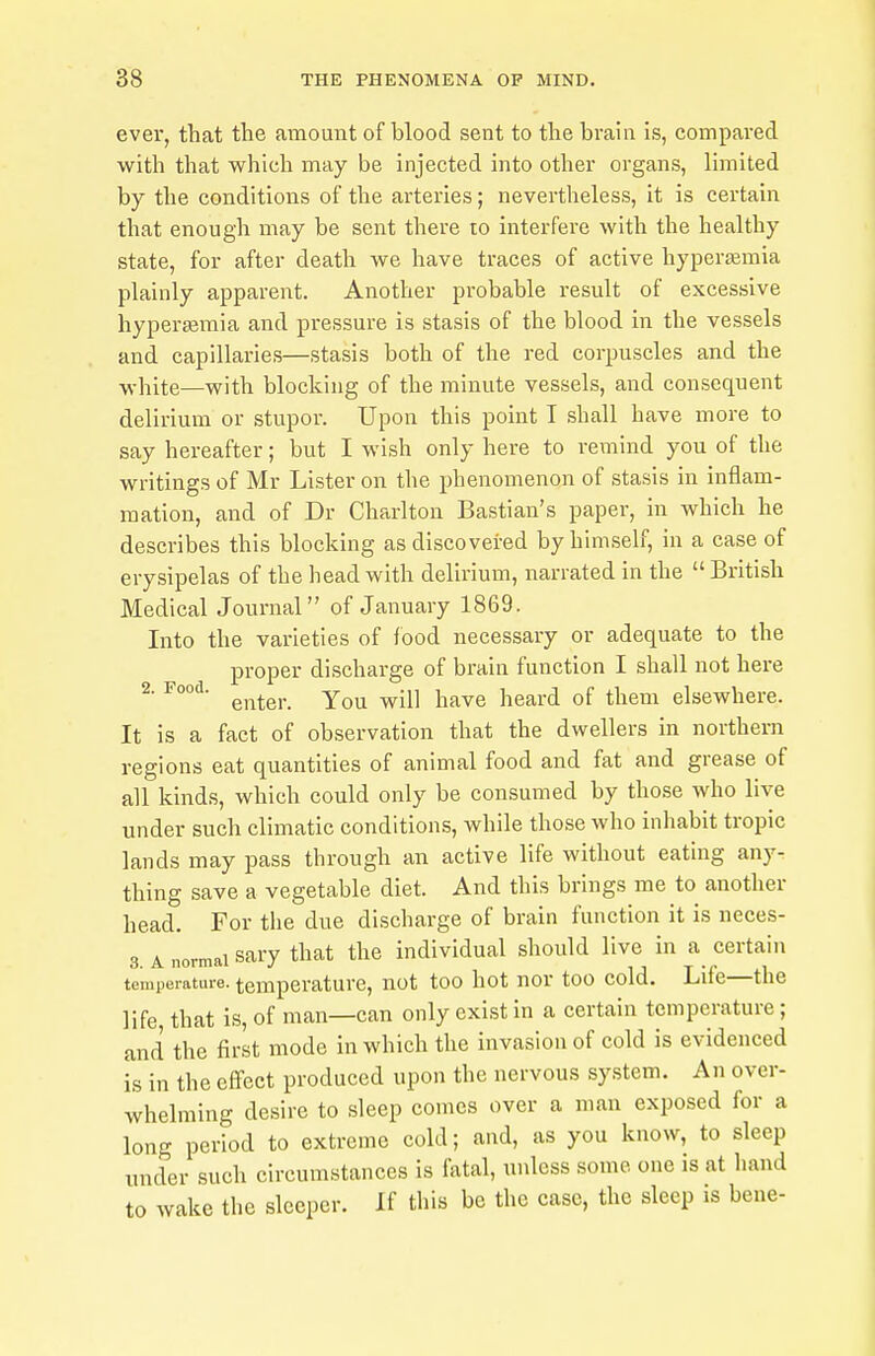 ever, that the amount of blood sent to the brain is, compared with that which may be injected into other organs, limited by the conditions of the arteries; nevertheless, it is certain that enough may be sent there to interfere with the healthy state, for after death we have traces of active hyperemia plainly apparent. Another probable result of excessive hypersemia and pressure is stasis of the blood in the vessels and capillaries—stasis both of the red corpuscles and the y,-\i[te—with blocking of the minute vessels, and consequent delirium or stupor. Upon this point I shall have more to say hereafter; but I wish only here to remind you of the writings of Mr Lister on the phenomenon of stasis in inflam- mation, and of Dr Charlton Bastian's paper, in which he describes this blocking as discovered by himself, in a case of erysipelas of the head with delirium, narrated in the  British Medical Journal of January 1869. Into the varieties of food necessary or adequate to the proper discharge of brain function I shall not here 2. Food, gj^^gj,^ Y-iRYQ heard of them elsewhere. It is a fact of observation that the dwellers in northern regions eat quantities of animal food and fat and grease of all kinds, which could only be consumed by those who live under such climatic conditions, while those who inhabit tropic lands may pass through an active life without eating any- thing save a vegetable diet. And this brings me to another head. For the due discharge of brain function it is neces- 3 A normal sary that the individual should live in a certain temperature, temperature, not too hot nor too cold. Life—the life that is, of man—can only exist in a certain temperature; and the fir,st mode in which the invasion of cold is evidenced is in the effect produced upon the nervous system. An over- whelming desire to sleep comes over a man exposed for a long period to extreme cold; and, as you know, to sleep , under such circumstances is fatal, unless some one is at hand \ to wake the sleeper. If this be the case, the sleep is bene-