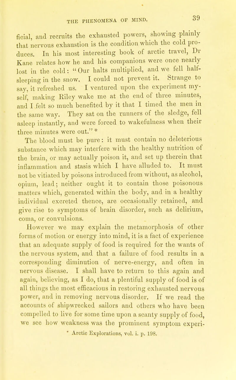 ficial, and recruits the exhausted powers, showing plainly that nervous exhaustion is the condition which the cold pro- duces. In his most interesting book of arctic travel, Dr Kane relates how he and his companions were once nearly lost in the cold:  Our halts multiplied, and we fell half- sleeping in the snow. I could not prevent it. Strange to say, it refreshed us. I ventured upon the experiment my- self, making Riley wake me at the end of three minutes, and I felt so much benefited by it that I timed the men in the same way. They sat on the runners of the sledge, fell asleep instantly, and were forced to wakefulness when their three minutes were out. * The blood must be pure: it must contain no deleterious substance which may interfere with the healthy nutrition of the brain, or may actually poison it, and set up therein that inflammation and stasis which I have alluded to. It must not be vitiated by poisons introduced from without, as alcohol, opium, lead; neither ought it to contain those poisonous matters which, generated within the body, and in a healthy individual excreted thence, are occasionally retained, and give rise to symptoms of brain disorder, such as delirium, coma, or convulsions. However we may explain the metamorphosis of other forms of motion or energy into mind, it is a fact of experience that an adequate supply of food is required for the wants of the nervous system, and that a failure of food results in a corresponding diminution of nerve-energy, and often in nervous disease. I shall have to return to this again and again, believing, as I do, that a plentiful supply of food is of all things the most efficacious in restoring exhausted nervous power, and in removing nervous disorder. If we read the accounts of shipwrecked sailors and others who have been compelled to live for some time upon a scanty supply of food, we see how weakness was the prominent symptom experi- ' Arctic Explorations, vol. i. p. 198.