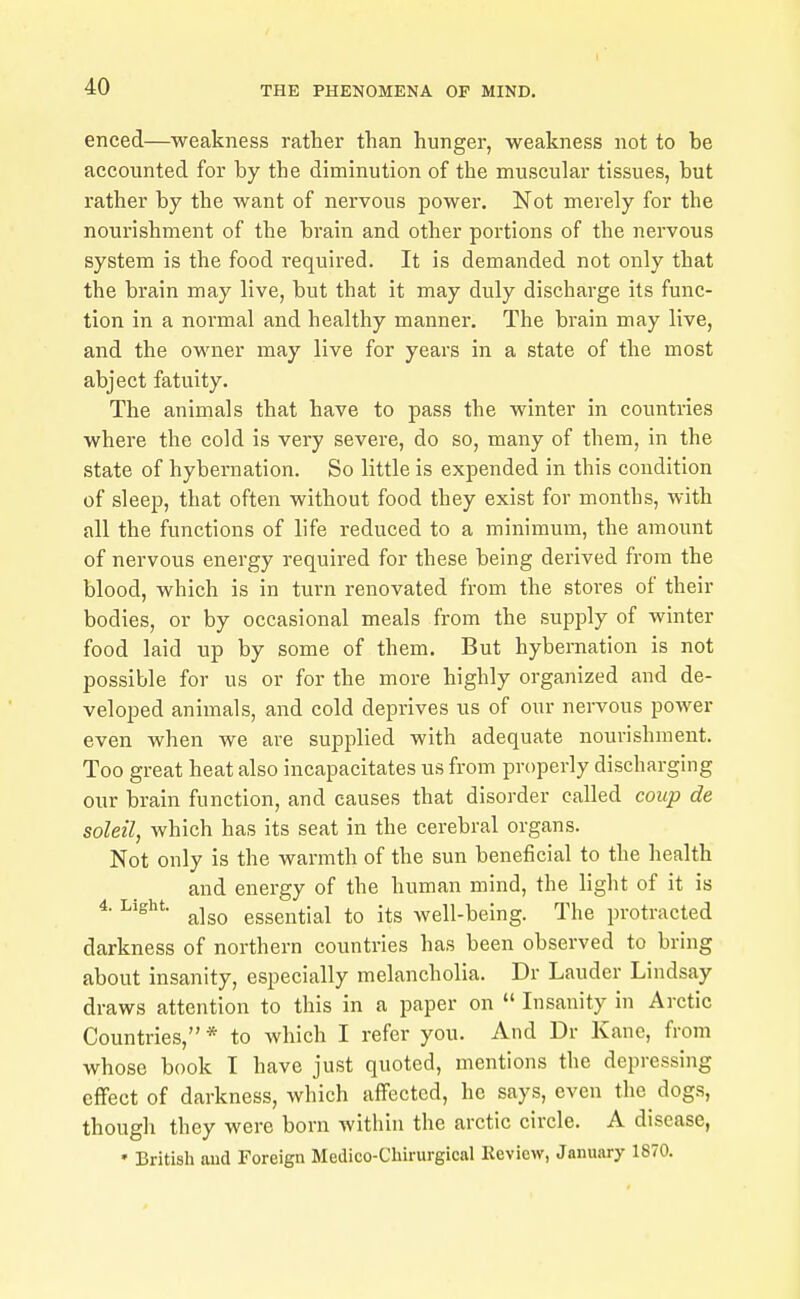 enced—weakness rather than hunger, weakness not to be accounted for by the diminution of the muscular tissues, but rather by the want of nervous power. Not merely for the nourishment of the brain and other portions of the nervous system is the food required. It is demanded not only that the brain may live, but that it may duly discharge its func- tion in a normal and healthy manner. The brain may live, and the owner may live for years in a state of the most abject fatuity. The animals that have to pass the winter in countries where the cold is very severe, do so, many of them, in the state of hybernation. So little is expended in this condition of sleep, that often without food they exist for months, with all the functions of life reduced to a minimum, the amount of nervous energy required for these being derived from the blood, which is in turn renovated from the stores of their bodies, or by occasional meals from the supply of winter food laid up by some of them. But hybernation is not possible for us or for the more highly organized and de- veloped animals, and cold deprives us of our nervous power even when we are supplied with adequate nourishment. Too great heat also incapacitates us from properly discharging our brain function, and causes that disorder called coup de soleil, which has its seat in the cerebral organs. Not only is the warmth of the sun beneficial to the health and energy of the human mind, the light of it is ^ also essential to its well-being. The protracted darkness of northern countries has been observed to bring about insanity, especially melancholia. Dr Lauder Lindsay draws attention to this in a paper on  Insanity in Arctic Countries,* to which I refer you. And Dr Kane, from whose book I have just quoted, mentions the depressing effect of darkness, which affected, he says, even the^ dogs, though they were born within the arctic circle. A disease, ' British and Foreign Medico-Chirurgical Review, January 1870.