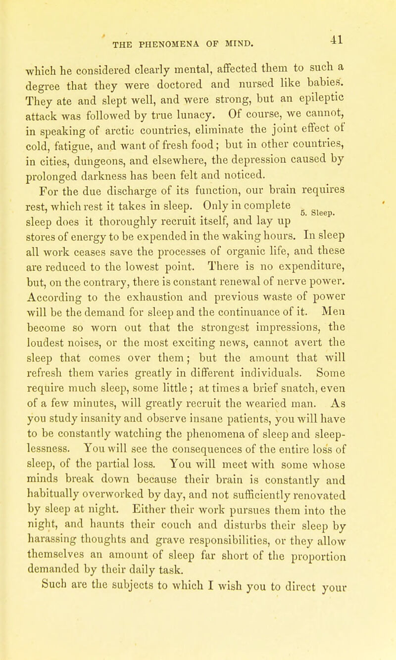 which he considered clearly mental, affected them to such a degree that they were doctored and nursed like babies. They ate and slept well, and were strong, but an epileptic attack was followed by true lunacy. Of course, we cannot, in speaking of arctic countries, eliminate the joint effect of cold, fatigue, and want of fresh food; but in other countries, in cities, dungeons, and elsewhere, the depression caused by prolonged darkness has been felt and noticed. For the due discharge of its function, our brain requires rest, which rest it takes in sleep. Only in complete ^ ^^^^^ sleep does it thoroughly recruit itself, and lay up stores of energy to be expended in the waking hours. In sleep all work ceases save the processes of organic life, and these are reduced to the lowest point. There is no expenditure, but, on the contrary, there is constant renewal of nerve power. According to the exhaustion and previous waste of power will be the demand for sleep and the continuance of it. Men become so worn out that the strongest impressions, the loudest noises, or the most exciting news, cannot avert the sleep that comes over them; but the amount that will refresh them varies greatly in different individuals. Some require much sleep, some little; at times a brief snatch, even of a few minutes, will greatly recruit the wearied man. As you study insanity and observe insane patients, you will have to be constantly watching the phenomena of sleep and sleep- lessness. You will see the consequences of the entire loss of sleep, of the partial loss. You will meet with some whose minds break down because their brain is constantly and habitually overworked by day, and not sufficiently renovated by sleep at night. Either their work pursues them into the night, and haunts their couch and disturbs their sleep by harassing thoughts and grave responsibilities, or they allow themselves an amount of sleep far short of the proportion demanded by their daily task. Such are the subjects to which I wish you to direct your