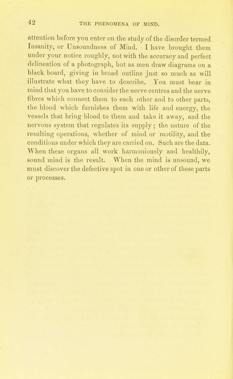 attention before you enter on the study of the disorder termed Insanity, or Unsoundness of Mind. I have brought them under your notice roughly, not with the accuracy and perfect delineation of a photograph, but as men draw diagrams on a black board, giving in broad outline just so much as will illustrate what they have to describe. You must bear in mind that you have to consider the nerve centres and the nerve fibres which connect them to each other and to other parts, tlie blood which furnishes them with life and energy, the vessels that bring blood to them and take it away, and the nervous system that regulates its supply ; the nature of the resulting operations, whether of mind or motility, and the conditions under which they are carried on. Such are the data. When these organs all work harmoniously and healthily, sound mind is the result. When the mind is unsound, we must discover the defective spot in one or other of these parts or processes.