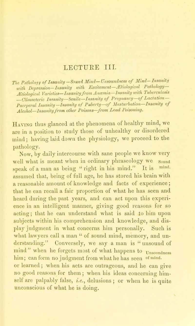 The PutJiolofjy of iManitij —Sound Mind—Uasounclaess of Mind— TnsaniUi with Depression—Insanity with Excitement—etiological Pathology— jEtiologicid Varieties—Insanity from Anoimia—Insanity with Tabercidosis — Climacteric Insanity—Senile—Insanity of Pregnancy—of Lactation- Puerperal Insanity—Insanity of Puberty—of Masturbation—Insanity of Alcohol—Insanity from other Poisons—from Lead Poisoning. Having thus glanced at the phenomena of healthy mind, we are in a position to study those of unhealthy or disordered mind; having laid down the physiology, we proceed to the pathology. Now, by daily intercourse with sane people we know very well what is meant when in ordinary phraseology we sound speak of a man as being  right in his mind. It is assumed that, being of full age, he has stored his brain with a reasonable amount of knowledge and facts of experience; that he can recall a fair proportion of what he has seen and heard during the past years, and can act upon this experi- ence in an intelligent manner, giving good reasons for so acting; that he can understand what is said to him upon subjects within his comprehension and knowledge, and dis- play judgment in what concerns him personally. Such is what lawyers call a man  of sound mind, memory, and un- derstanding. Conversely, we say a man is  unsound of mind when he forgets most of what happens to unsoundness him; can form no judgment from what he has seen of mind, or learned; wlien his acts are outrageous, and he can give no good reasons for them ; when liis ideas concerning him- self are palpably false, e.e., delusions; or when he is quite unconscious of what he is doing.