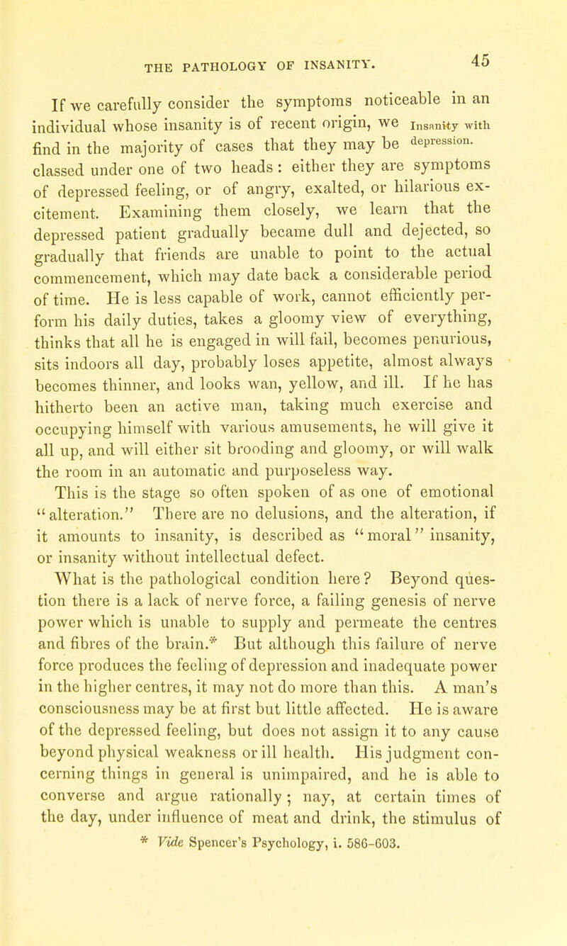 If we carefully consider the symptoms noticeable in an individual whose insanity is of recent origin, we insnnity with find in the majority of cases that they may be depression, classed under one of two heads : either they are symptoms of depressed feeling, or of angry, exalted, or hilarious ex- citement. Examining them closely, we learn that the depressed patient gradually became dull and dejected, so gradually that friends are unable to point to the actual commencement, which may date back a considerable period of time. He is less capable of work, cannot efficiently per- form his daily duties, takes a gloomy view of everything, thinks that all he is engaged in will fail, becomes penurious, sits indoors all day, probably loses appetite, almost always becomes thinner, and looks wan, yellow, and ill. If he has hitherto been an active man, taking much exercise and occupying himself with various amusements, he will give it all up, and will either sit brooding and gloomy, or will walk the room in an automatic and purposeless way. This is the stage so often spoken of as one of emotional alteration. There are no delusions, and the alteration, if it amounts to insanity, is described as moral insanity, or insanity without intellectual defect. What is the pathological condition here ? Beyond ques- tion there is a lack of nerve force, a failing genesis of nerve power which is unable to supply and permeate the centres and fibres of the brain.* But although this failure of nerve force produces the feeling of depression and inadequate power in the higher centres, it may not do more than this. A man's consciousness may be at first but little affected. He is aware of the depressed feeling, but does not assign it to any cause beyond physical weakness or ill health. His judgment con- cerning things in general is unimpaired, and he is able to converse and argue rationally ; nay, at certain times of the day, under influence of meat and drink, the stimulus of * Vide Spencer's Psychology, i. 586-603.