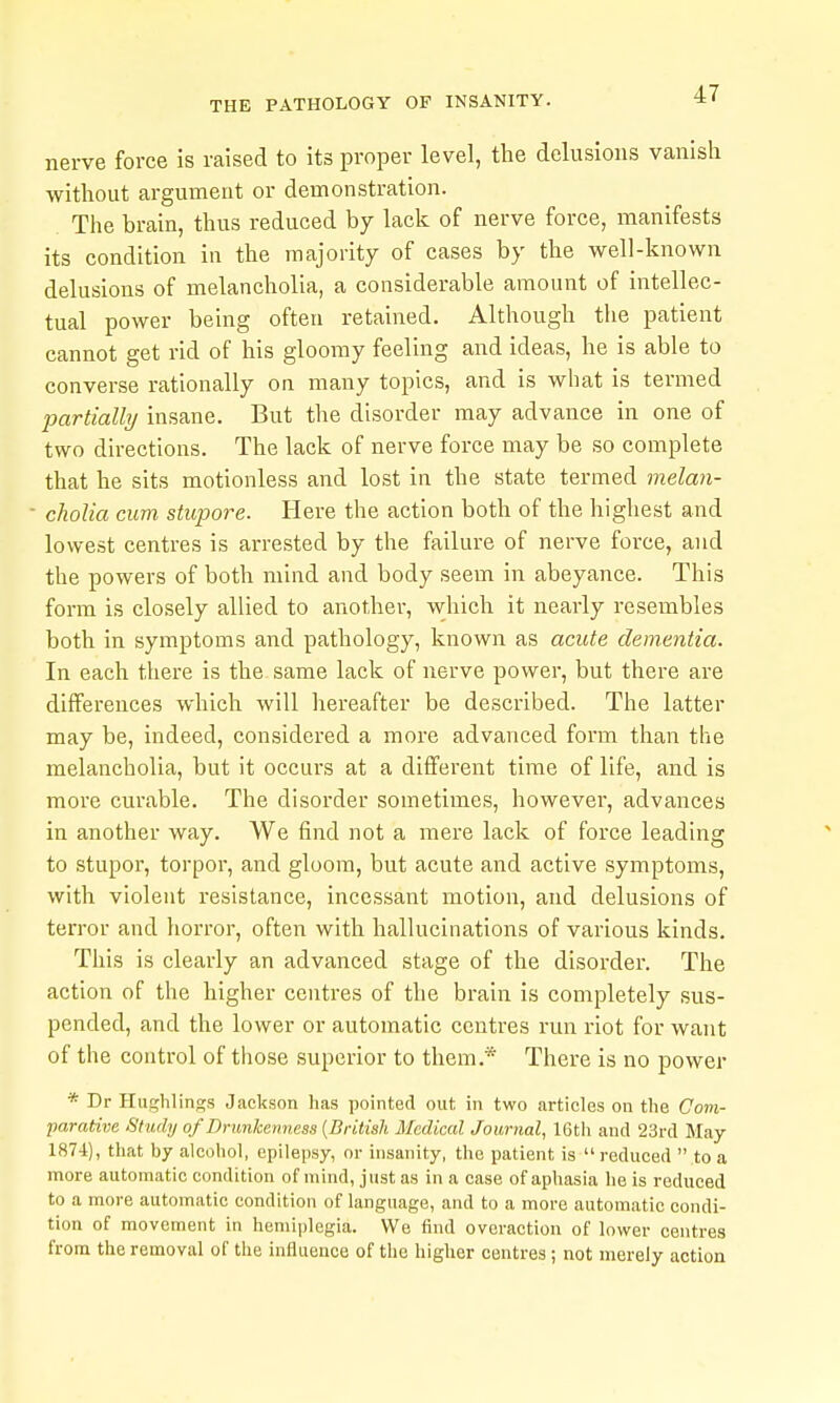 nerve force is raised to its proper level, the delusions vanish without argument or demonstration. The brain, thus reduced by lack of nerve force, manifests its condition in the majority of cases by the well-known delusions of melancholia, a considerable amount of intellec- tual power being often retained. Although the patient cannot get rid of his gloomy feeling and ideas, he is able to converse rationally on many topics, and is what is termed partially insane. But the disorder may advance in one of two directions. The lack of nerve force may be so complete that he sits motionless and lost in the state termed melan- cholia cum stupore. Here the action both of the highest and lowest centres is arrested by the failure of nerve force, and the powers of both mind and body seem in abeyance. This form is closely allied to another, which it nearly resembles both in symptoms and pathology, known as acute dementia. In each there is the same lack of nerve power, but there are differences which will hereafter be described. The latter may be, indeed, considered a more advanced form than the melancholia, but it occurs at a different time of life, and is more curable. The disorder sometimes, however, advances in another way. We find not a mere lack of force leading to stupor, torpor, and gloom, but acute and active symptoms, with violent resistance, incessant motion, and delusions of terror and horror, often with hallucinations of various kinds. This is clearly an advanced stage of the disorder. The action of the higher centres of the brain is completely sus- pended, and the lower or automatic centres run riot for want of the control of those superior to them.* There is no power * Dr Hughlinss Jackson has pointed out in two articles on the Com- parative Study of Drunkenness {British Medical Journal, 16tli and 23rd May 1874), that by alcohol, epilepsy, or insanity, the patient is  reduced  to a more automatic condition of mind, just as in a case of aphasia he is reduced to a more automatic condition of language, and to a more automatic condi- tion of movement in hemiplegia. We find overaction of lower centres from the removal of the influence of the higher centres; not merely action
