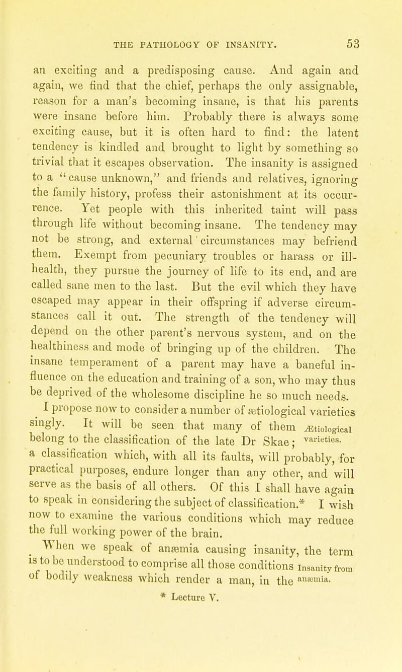 an exciting and a predisposing cause. And again and again, we find that the chief, perhaps the only assignable, reason for a man's becoming insane, is that his parents were insane before him. Probably there is always some exciting cause, but it is often hard to find: the latent tendency is kindled and brought to light by something so trivial that it escapes observation. The insanity is assigned to a cause unknown, and friends and relatives, ignoring the family history, profess their astonishment at its occur- rence. Yet people with this inherited taint will pass through life without becoming insane. The tendency may not be strong, and external' circumstances may befriend them. Exempt from pecuniary troubles or harass or ill- health, they pursue the journey of life to its end, and are called sane men to the last. But the evil which they have escaped may appear in their offspring if adverse circum- stances call it out. The strength of the tendency will depend on the other parent's nervous system, and on the healthiness and mode of bringing up of the children. The insane temperament of a parent may have a baneful in- fluence on the education and training of a son, who may thus be deprived of the wholesome discipline he so much needs. ^ I propose now to consider a number of etiological varieties singly. It will be seen that many of them etiological belong to the classification of the late Dr Skae; ■'varieties, a classification which, with all its faults, will probably, for practical purposes, endure longer than any other, and will serve as the basis of all others. Of this I shall have again to speak in considering the subject of classification.* I wish now to examine the various conditions which may reduce the full working power of the brain. When we speak of anasmia causing insanity, the term IS to be understood to comprise all those conditions insanity from of bodily weakness which render a man, in the 'i''^*- * Lecture V.