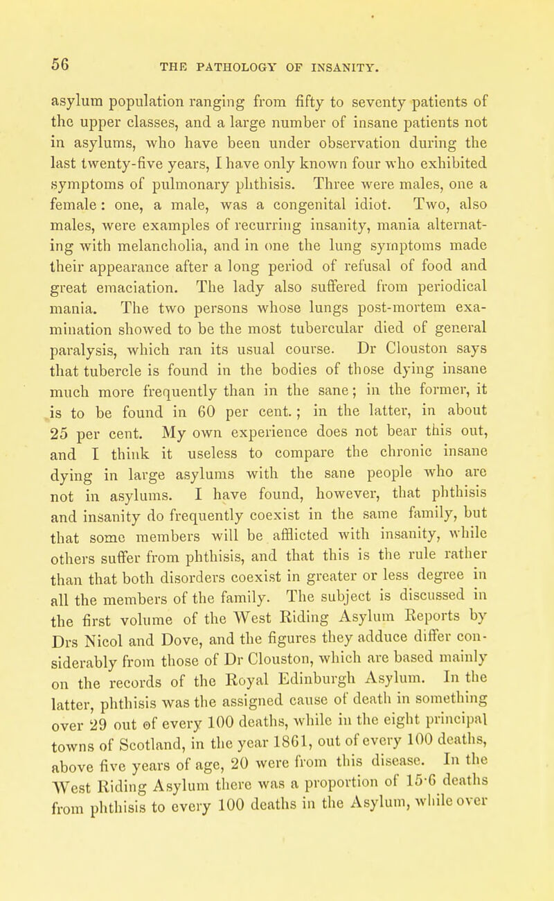 asylum population ranging from fifty to seventy patients of the upper classes, and a large number of insane patients not in asylums, who have been under observation during the last twenty-five years, I have only known four who exhibited symptoms of pulmonary phthisis. Three were males, one a female: one, a male, was a congenital idiot. Two, also males, were examples of recurrhig insanity, mania alternat- ing with melancholia, and in one the lung symptoms made their appearance after a long period of refusal of food and great emaciation. The lady also suffered from periodical mania. The two persons whose lungs post-mortem exa- mination showed to be the most tubercular died of general paralysis, which ran its usual course. Dr Clouston says that tubercle is found in the bodies of those dying insane much more frequently than in the sane; in the former, it is to be found in 60 per cent.; in the latter, in about 25 per cent. My own experience does not bear this out, and I think it useless to compare the chronic insane dying in large asylums with the sane people who are not in asylums. I have found, however, that phthisis and insanity do frequently coexist in the same family, but that some members will be afflicted with insanity, while others suffer from phthisis, and that this is the rule rather than that both disorders coexl.st in greater or less degree in all the members of the family. The subject is discussed in the first volume of the West Riding Asylum Reports by Drs Nicol and Dove, and the figures they adduce differ con- siderably from those of Dr Clouston, which are based mainly on the records of the Royal Edinburgh Asylum. In the latter, phthisis was the assigned cause of death in something over 29 out of every 100 deaths, while in the eight principal towns of Scotland, in the year 1861, out of every 100 deaths, above five years of age, 20 were from this disease. In the AVest Riding Asylum there was a proportion of 15-6 deaths from phthisis to every 100 deaths in the Asylum, wliile over