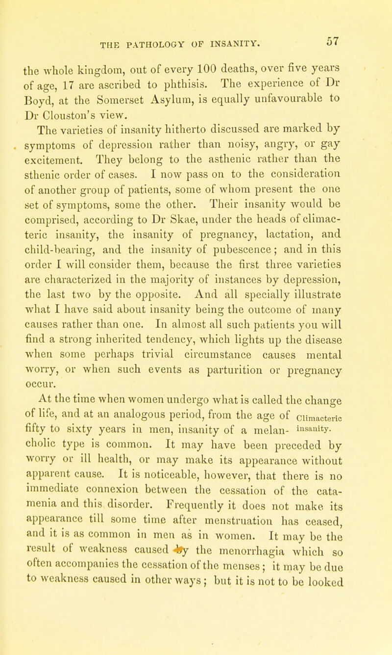 the whole kingdom, out of every 100 deaths, over five years of age, 17 are ascribed to phthisis. The experience of Dr Boyd, at the Somerset Asylum, is equally unfavourable to Dr Clouston's view. The varieties of insanity hitherto discussed are marked by symptoms of depression rather than noisy, angry, or gay excitement. They belong to the asthenic rather than the sthenic order of cases. I now pass on to the consideration of another group of patients, some of whom present the one set of symptoms, some the other. Their insanity would be comprised, according to Dr Skae, under the heads of climac- teric insanity, the insanity of pregnancy, lactation, and child-bearing, and the insanity of pubescence; and in this order I will consider them, because the first three varieties are characterized in the majority of instances by depression, the last two by the opposite. And all specially illustrate what I have said about insanity being the outcome of many causes rather than one. In almost all such patients you will find a strong inherited tendency, which lights up the disease when some perhaps trivial circumstance causes mental worry, or when such events as parturition or pregnancy occur. At the time when women undergo what is called the change of life, and at an analogous period, from the age of climacteric fifty to sixty years in men, insanity of a melan- insanity, cholic type is common. It may have been preceded by worry or ill health, or may make its appearance without apparent cause. It is noticeable, however, that there is no immediate connexion between the cessation of the cata- menia and this disorder. Frequently it does not make its appearance till some time after menstruation has ceased, and it is as common in men as in women. It may be the result of weakness caused 49y the menorrhagia which so often accompanies the cessation of the menses; it may be due to weakness caused in other ways; but it is not to be looked