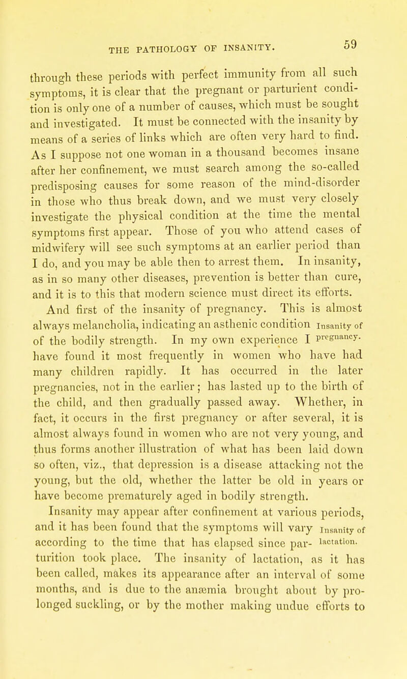 through these periods with perfect immunity from all such symptoms, it is clear that the pregnant or parturient condi- tion is only one of a number of causes, which must be sought and investigated. It must be connected with the insanity by means of a series of links which are often very hard to find. As I suppose not one woman in a thousand becomes insane after her confinement, we must search among the so-called predisposing causes for some reason of the mind-disorder in those who thus break down, and we must very closely investigate the physical condition at the time the mental symptoms first appear. Those of you who attend cases of midwifery will see such symptoms at an earlier period than I do, and you may be able then to arrest them. In insanity, as in so many other diseases, prevention is better than cure, and it is to this that modern science must direct its efforts. And first of the insanity of pregnancy. This is almost always melancholia, indicating an asthenic condition Insanity of of the bodily strength. In my own experience I p^gn'^ncy. have found it most frequently in women who have had many children rapidly. It has occurred in the later pregnancies, not in the earlier; has lasted up to the birth of the child, and then gradually passed away. Whether, in fact, it occurs in the first pregnancy or after several, it is almost always found in women who are not very young, and thus forms another illustration of what has been laid down so often, viz., that depression is a disease attacking not the young, but the old, whether the latter be old in years or have become prematui'ely aged in bodily strength. Insanity may appear after confinement at various periods, and it has been found that the symptoms will vary insanity of according to the time that has elapsed since par- lactation, turition took place. The insanity of lactation, as it has been called, makes its appearance after an interval of some months, and is due to the antemia brought about by pro- longed suckling, or by the mother making undue efforts to