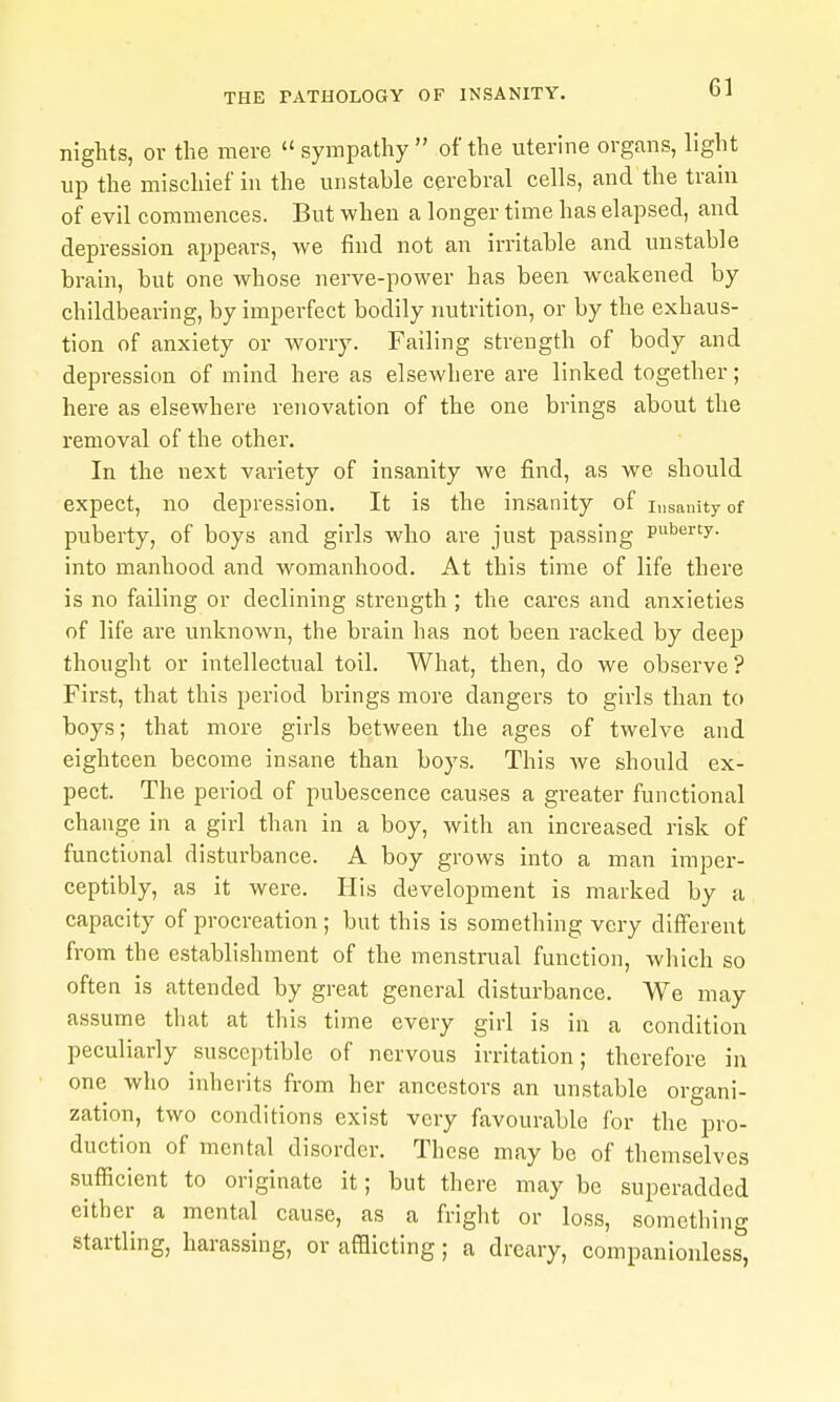 nights, or the mere  sympathy  of the uterine organs, light up the mischief in the unstable cerebral cells, and the train of evil commences. But when a longer time has elapsed, and depression appears, we find not an irritable and unstable brain, but one whose nerve-power has been weakened by childbearing, by imperfect bodily nutrition, or by the exhaus- tion of anxiety or worry. Failing strength of body and depression of mind here as elsewhere are linked together; here as elsewhere renovation of the one brings about the removal of the other. In the next variety of insanity we find, as we should expect, no depression. It is the insanity of insanity of puberty, of boys and girls who are just passing Puberty, into manhood and womanhood. At this time of life there is no failing or declining strength ; the cares and anxieties of life are unknown, the brain has not been racked by deep thought or intellectual toil. What, then, do we observe? First, that this period brings more dangers to girls than to boys; that more girls between the ages of twelve and eighteen become insane than boys. This we should ex- pect. The period of pubescence causes a greater functional change in a girl than in a boy, with an increased risk of functional disturbance. A boy grows into a man imper- ceptibly, as it were. His development is marked by a capacity of procreation; but this is something very different from the establishment of the menstrual function, which so often is attended by great general disturbance. We may assume that at this time every girl is in a condition peculiarly susceptible of nervous irritation; therefore in one who inherits from her ancestors an unstable organi- zation, two conditions exist very favourable for the pro- duction of mental disorder. These may be of themselves sufficient to originate it; but there may be superadded either a mental cause, as a fright or loss, something startling, harassing, or afflicting; a dreary, companionless,