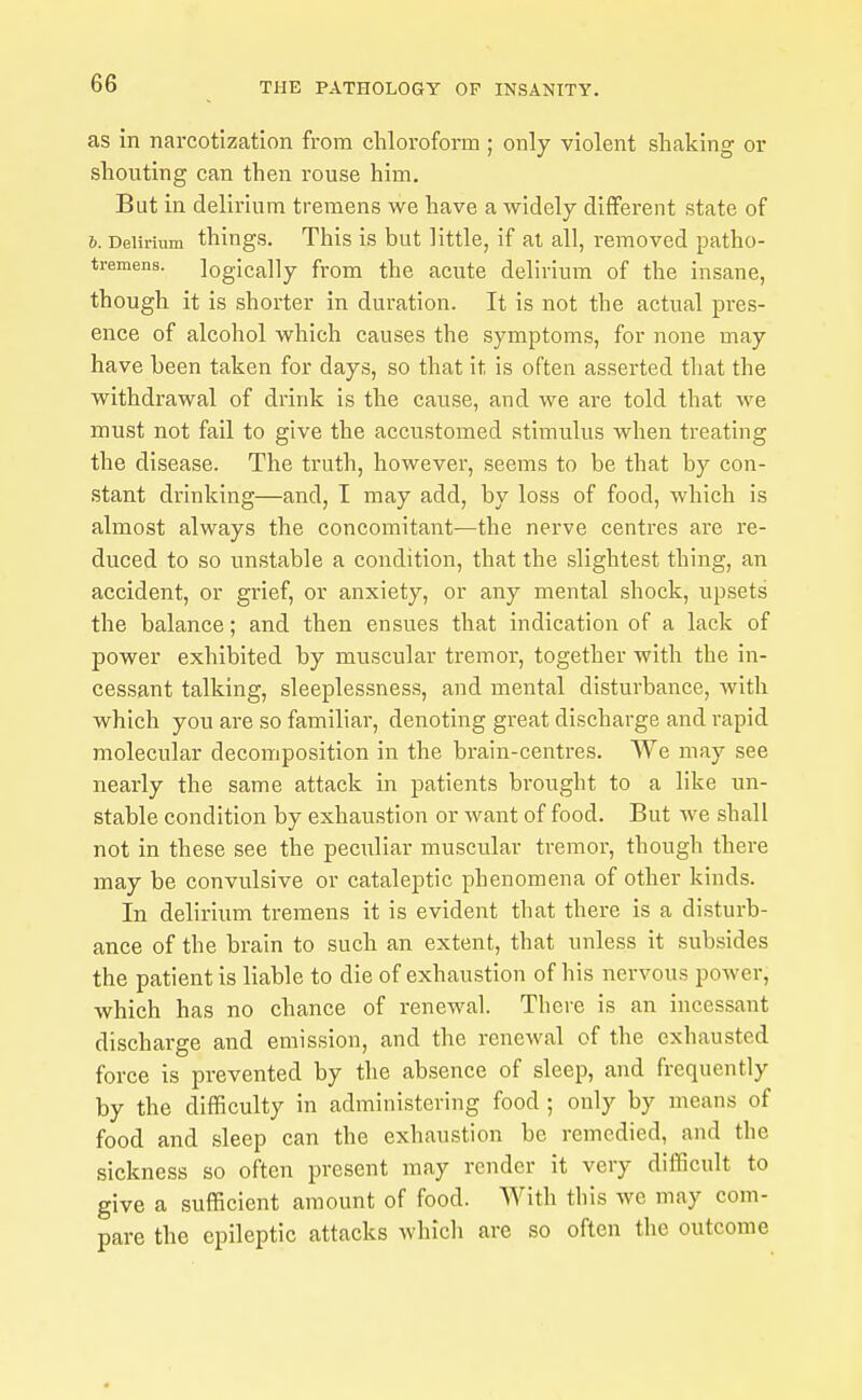 as in narcotization from chloroform; only violent shaking or shouting can then rouse him. But in delirium tremens we have a widely different state of 6. Delirium things. This is but little, if at all, removed patho- tremens. logically from the acute delirium of the insane, though it is shorter in duration. It is not the actual pres- ence of alcohol which causes the symptoms, for none may have been taken for days, so that it is often asserted that the withdrawal of drink is the cause, and we are told that we must not fail to give the accustomed stimulus when treating the disease. The truth, however, seems to be that by con- stant diinking—and, I may add, by loss of food, which is almost always the concomitant—the nerve centres are re- duced to so unstable a condition, that the slightest thing, an accident, or grief, or anxiety, or any mental shock, upsets the balance; and then ensues that indication of a lack of power exhibited by muscular tremor, together with the in- cessant talking, sleeplessness, and mental disturbance, with which you are so familiar, denoting great discharge and rapid molecular decomposition in the brain-centres. We may see nearly the same attack in patients brought to a like un- stable condition by exhaustion or want of food. But we shall not in these see the peculiar muscular tremor, though there may be convulsive or cataleptic phenomena of other kinds. In delirium tremens it is evident that there is a disturb- ance of the brain to such an extent, that unless it subsides the patient is liable to die of exhaustion of his nervous power, which has no chance of renewal. There is an incessant discharge and emission, and the renewal of the exhausted force is prevented by the absence of sleep, and frequently by the difficulty in administering food ; only by means of food and sleep can the exhaustion be remedied, and the sickness so often present may render it very difficult to give a sufficient amount of food. With this we may com- pare the epileptic attacks which are so often the outcome